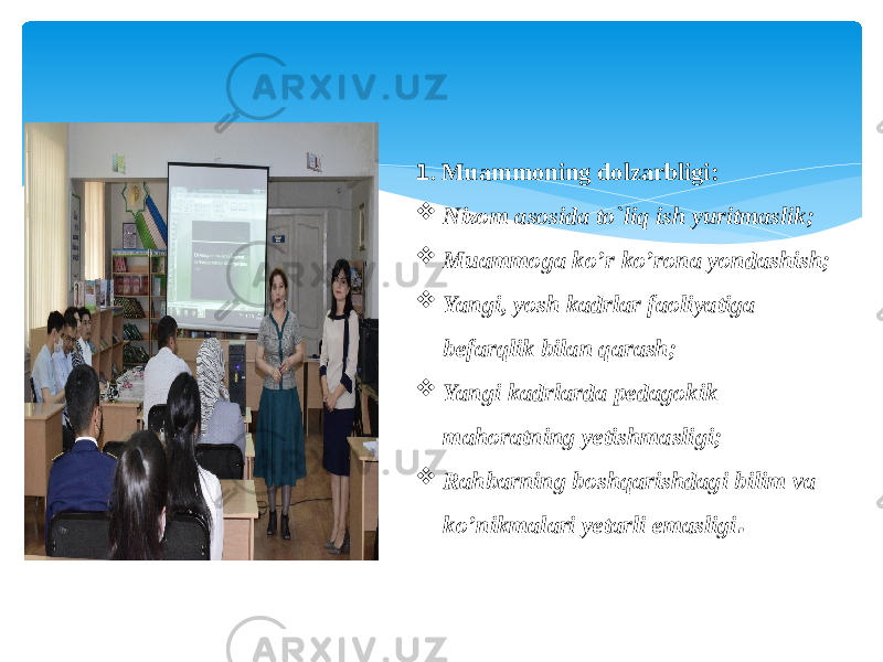 1 . Muammoning dolzarbligi:  Nizom asosida to`liq ish yuritmaslik;  Muammoga ko’r ko’rona yondashish;  Yangi, yosh kadrlar faoliyatiga befarqlik bilan qarash;  Yangi kadrlarda pedagokik mahoratning yetishmasligi;  Rahbarning boshqarishdagi bilim va ko’nikmalari yetarli emasligi . 