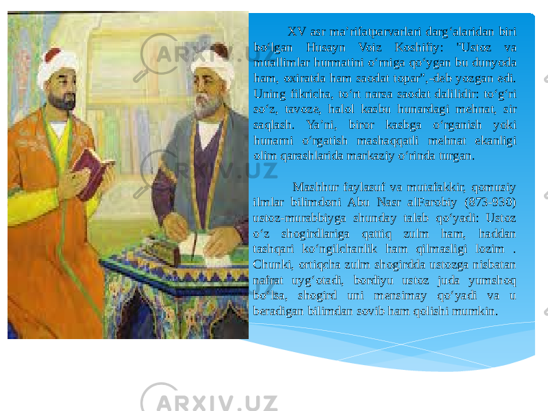  XV asr ma’rifatparvarlari darg‘alaridan biri bo‘lgan Husayn Voiz Koshifiy: &#34;Ustoz va muallimlar hurmatini o‘rniga qo‘ygan bu dunyoda ham, oxiratda ham saodat topar&#34;,-deb yozgan edi. Uning fikricha, to‘rt narsa saodat dalilidir: to‘g‘ri so‘z, tavoze, halol kasbu hunardagi mehnat, sir saqlash. Ya’ni, biror kasbga o‘rganish yoki hunarni o‘rgatish mashaqqatli mehnat ekanligi olim qarashlarida markaziy o‘rinda turgan. Mashhur faylasuf va mutafakkir, qomusiy ilmlar bilimdoni Abu Nasr alFarobiy (873-930) ustoz-murabbiyga shunday talab qo‘yadi: Ustoz o‘z shogirdlariga qattiq zulm ham, haddan tashqari ko‘ngilchanlik ham qilmasligi lozim . Chunki, ortiqcha zulm shogirdda ustozga nisbatan nafrat uyg‘otadi, bordiyu ustoz juda yumshoq bo‘lsa, shogird uni mensimay qo‘yadi va u beradigan bilimdan sovib ham qolishi mumkin. 