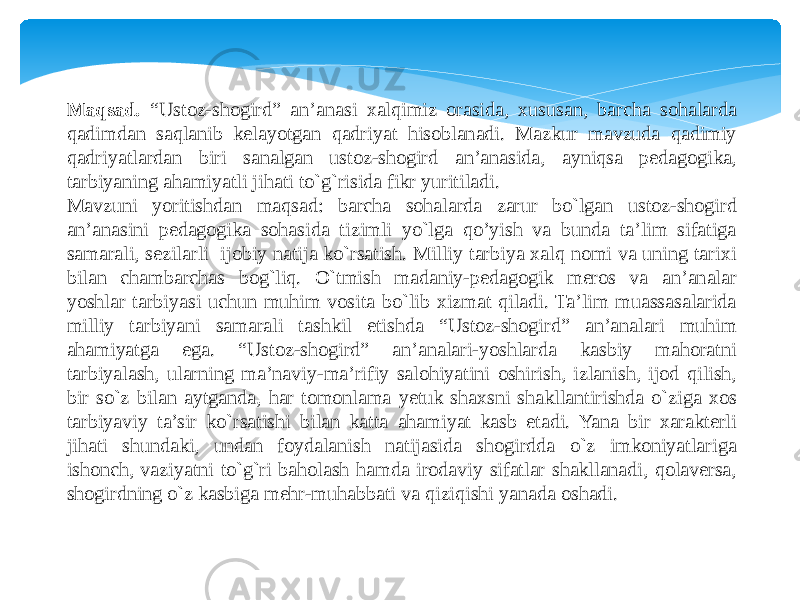 Maqsad. “Ustoz-shogird” an’anasi xalqimiz orasida, xususan, barcha sohalarda qadimdan saqlanib kelayotgan qadriyat hisoblanadi. Mazkur mavzuda qadimiy qadriyatlardan biri sanalgan ustoz-shogird an’anasida, ayniqsa pedagogika, tarbiyaning ahamiyatli jihati to`g`risida fikr yuritiladi. Mavzuni yoritishdan maqsad: barcha sohalarda zarur bo`lgan ustoz-shogird an’anasini pedagogika sohasida tizimli yo`lga qo’yish va bunda ta’lim sifatiga samarali, sezilarli ijobiy natija ko`rsatish. Milliy tarbiya xalq nomi va uning tarixi bilan chambarchas bog`liq. O`tmish madaniy-pedagogik meros va an’analar yoshlar tarbiyasi uchun muhim vosita bo`lib xizmat qiladi. Ta’lim muassasalarida milliy tarbiyani samarali tashkil etishda “Ustoz-shogird” an’analari muhim ahamiyatga ega. “Ustoz-shogird” an’analari-yoshlarda kasbiy mahoratni tarbiyalash, ularning ma’naviy-ma’rifiy salohiyatini oshirish, izlanish, ijod qilish, bir so`z bilan aytganda, har tomonlama yetuk shaxsni shakllantirishda o`ziga xos tarbiyaviy ta’sir ko`rsatishi bilan katta ahamiyat kasb etadi. Yana bir xarakterli jihati shundaki, undan foydalanish natijasida shogirdda o`z imkoniyatlariga ishonch, vaziyatni to`g`ri baholash hamda irodaviy sifatlar shakllanadi, qolaversa, shogirdning o`z kasbiga mehr-muhabbati va qiziqishi yanada oshadi. 