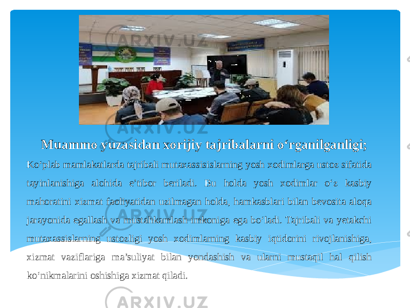  Muammo yuzasidan xorijiy tajribalarni o‘rganilganligi; Ko‘plab mamlakatlarda tajribali mutaxassisislarning yosh xodimlarga ustoz sifatida tayinlanishiga alohida e’tibor beriladi. Bu holda yosh xodimlar o‘z kasbiy mahoratini xizmat faoliyatidan uzilmagan holda, hamkasblari bilan bevosita aloqa jarayonida egallash va mustahkamlash imkoniga ega bo‘ladi. Tajribali va yetakchi mutaxassislarning ustozligi yosh xodimlarning kasbiy iqtidorini rivojlanishiga, xizmat vaziflariga ma’suliyat bilan yondashish va ularni mustaqil hal qilish ko‘nikmalarini oshishiga xizmat qiladi. 