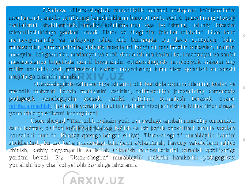  7.Xulosa. «Ustoz-shogird» murabbiylik maktabi boshqaruv ko‘nikmalarini rivojlantirish, amaliy tajribaning kamchiliklarini bartaraf etish, yosh o‘qituvchining shaxsiy fazilatlarini shakllantirish, amaliy ko‘nikmalarga ega bo‘lishning uslubiy bazasini takomillashtirishga yordam beradi. Ustoz va shogirdlar fakultet talabalari bilan katta ma’naviy-ma’rifiy va tarbiyaviy ishlar olib bormoqda. Bu davra suhbatlari, bahs- munozaralar, zamonamizning dolzarb masalalari bo‘yicha taqdimotlar o‘tkazish, teatrlar, muzeylar, ko‘rgazmalar, madaniyat va aholi dam olish markazlari kabi madaniyat va san’at muassasalariga birgalikda tashrif buyurishdir. «Ustoz-shogird» murabbiylik maktabi oliy ta’lim sohasida yosh professional kadrlar tayyorlashga katta hissa qo‘shishi va yaxshi natijalarga erishishi mumkin.   «Ustoz-shogird» ta&#39;lim-tarbiya ishlarini olib borishda o&#39;qituvchilarning kasbiy va metodik mahorati hamda malakasini oshirish, ta&#39;lim-tarbiya jarayonining zamonaviy pedagogik texnologiyalar asosida tashkil etilishini ta&#39;minlash borasida o&#39;zaro  tajriba almashish , ijodkorlik yo&#39;nalishidagi izlanishlarni rivojlantirish va birlashtirish singari yo&#39;nalishlarga e&#39;tiborni kuchaytiradi. Ustoz-shogird &#34; mentorlik maktabi yosh o&#39;qituvchiga tajribali murabbiy tomonidan zarur ko&#39;mak, o&#39;qitish ko&#39;nikmalariga ega bo&#39;lish va ish joyida shoshilinch amaliy yordam ko&#39;rsatishi mumkin. Bunday qarorga bo&#39;lgan ehtiyoj &#34;Ustoz-shogird&#34; murabbiylik tizimini shakllantirdi, bu esa katta miqdordagi bilimlarni o&#39;zlashtirish, hayotiy vakolatlarni ishlab chiqish, kasbiy tayyorgarlik va ishlab chiqarish munosabatlarini o&#39;rnatish qobiliyatiga yordam beradi. Biz &#34;Ustoz-shogird&#34; murabbiylik maktabi hamkorlik pedagogikasi yo&#39;nalishi bo&#39;yicha faoliyat olib borishiga ishonamiz 