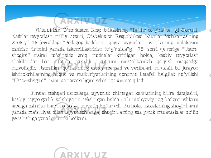  8.Takliflar. O’zbekiston Respublikasining “Ta’lim to’g’risida” gi Qonuni, Kadrlar tayyorlash milliy dasuri, O’zbekiston Respublikasi Vazirlar Mahkamasining 2006 yil 16 fevraldagi “Pedagog kadrlarni qayta tayyorlash va ularning malakasini oshirish tizimini yanada takomillashtirish to’g’risida”gi 25- sonli qa’roriga “Ustoz- shogird” tizimi to’g’risida aniq moddalar kiritilgan holda, kasbiy tayyorlash shakllaridan biri sifatida ustozlik institutini mustahkamlab qo‘yish maqsadga muvofiqdir. Ustozlikni qo‘llashning asosiy maqsad va vazifalari, muddati, bu jarayon ishtirokchilarining huquq va majburiyatlarining qonunda batafsil belgilab qo‘yilishi “Ustoz-shogird” tizimi samaradorligini oshishiga xizmat qiladi. Bundan tashqari ustozlarga tayyorlab chiqargan kadrlarining bilim darajasini, kasbiy tayyorgarlik salohiyatini tekshirgan holda turli moliyaviy rag’batlantirishlarni amalga oshirish ham maqsadga muvofiq bo’lar edi. Bu holat ustozlarning shogirdlarini yanada ma’suliyat bilan tayyorlashlariga, shogirdlarning esa yetuk mutaxasislar bo’lib yetishishiga yana bir turtki bo’lardi. 