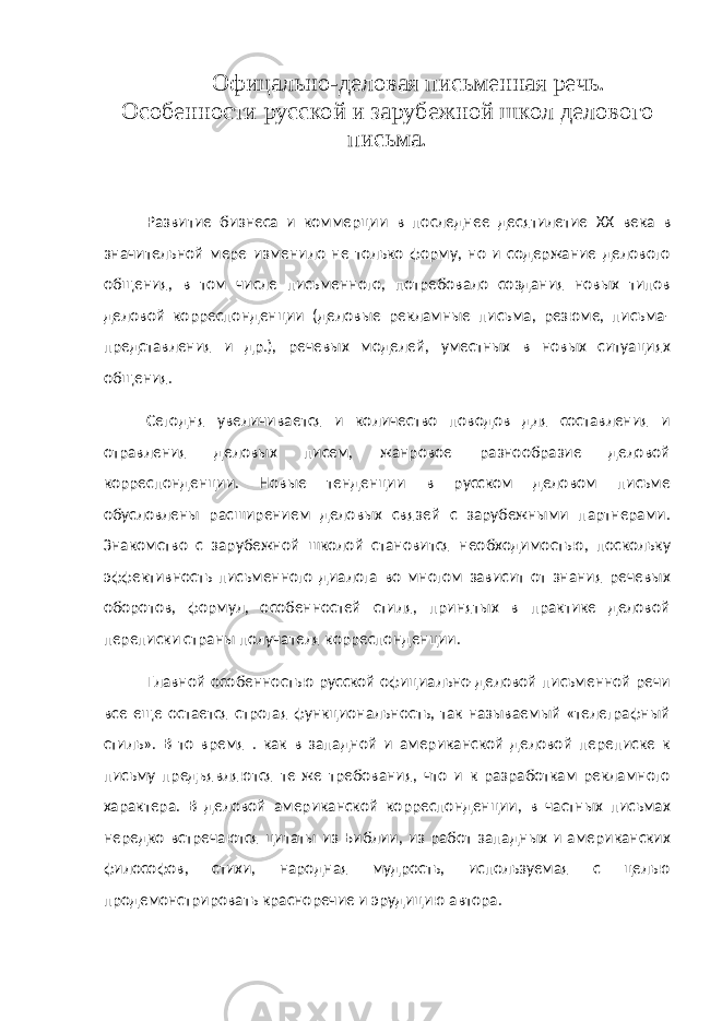 Офицально-деловая письменная речь. Особенности русской и зарубежной школ делового письма. Развитие бизнеса и коммерции в последнее десятилетие XX века в значительной мере изменило не только форму, но и содержание делового общения, в том числе письменного, потребовало создания новых типов деловой корреспонденции (деловые рекламные письма, резюме, письма- представления и др.), речевых моделей, уместных в новых ситуациях общения. Сегодня увеличивается и количество поводов для составления и отравления деловых писем, жанровое разнообразие деловой корреспонденции. Новые тенденции в русском деловом письме обусловлены расширением деловых связей с зарубежными партнерами. Знакомство с зарубежной школой становится необходимостью, поскольку эффективность письменного диалога во многом зависит от знания речевых оборотов, формул, особенностей стиля, принятых в практике деловой переписки страны получателя корреспонденции. Главной особенностью русской официально-деловой письменной речи все еще остается строгая функциональность, так называемый «телеграфный стиль». В то время . как в западной и американской деловой переписке к письму предъявляются те же требования, что и к разработкам рекламного характера. В деловой американской корреспонденции, в частных письмах нередко встречаются цитаты из Библии, из работ западных и американских философов, стихи, народная мудрость, используемая с целью продемонстрировать красноречие и эрудицию автора. 