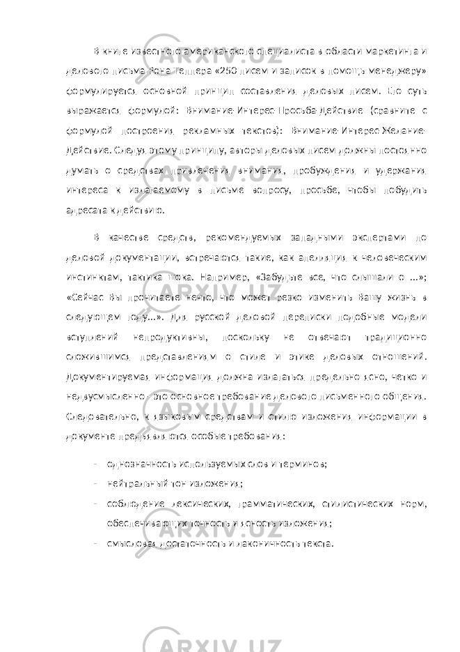 В книге известного американского специалиста в области маркетинга и делового письма Рона Теппера «250 писем и записок в помощь менеджеру» формулируется основной принцип составления деловых писем. Его суть выражается формулой: Внимание-Интерес-Просьба-Действие (сравните с формулой построения рекламных текстов): Внимание-Интерес-Желание- Действие. Следуя этому принципу, авторы деловых писем должны постоянно думать о средствах привлечения внимания, пробуждения и удержания интереса к излагаемому в письме вопросу, просьбе, чтобы побудить адресата к действию. В качестве средств, рекомендуемых западными экспертами по деловой документации, встречаются такие, как апелляция к человеческим инстинктам, тактика шока. Например, «Забудьте все, что слышали о ...»; «Сейчас Вы прочитаете нечто, что может резко изменить Вашу жизнь в следующем году...». Для русской деловой переписки подобные модели вступлений непродуктивны, поскольку не отвечают традиционно сложившимся представлениям о стиле и этике деловых отношений. Документируемая информация должна излагаться предельно ясно, четко и недвусмысленно - это основное требование делового письменного общения. Следовательно, к языковым средствам и стилю изложения информации в документе предъявляются особые требования: - однозначность используемых слов и терминов; - нейтральный тон изложения; - соблюдение лексических, грамматических, стилистических норм, обеспечивающих точность и ясность изложения; - смысловая достаточность и лаконичность текста. 