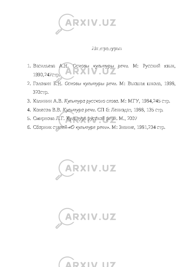 Литературы: 1. Васильева А.Н. Основы культуры речи. М: Русский язык, 1990,247стр. 2. Головин Б.Н. Основы культуры речи. М: Высшая школа, 1998, 320стр. 3. Калинин А.В. Культура русского слова. М: МГУ, 1984,245 стр. 4. Колесов В.В. Культура речи. СП б: Лениздат, 1988, 135 стр. 5. Смирнова Л.Г. Культура русской речи. М., 2007 6. Сборник статей «О культуре речи». М: Знание, 1981,234 стр. 