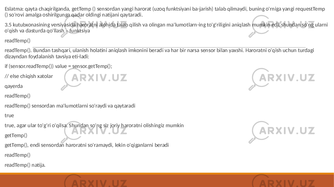  Eslatma: qayta chaqirilganda, getTemp () sensordan yangi harorat (uzoq funktsiyani ba-jarish) talab qilmaydi, buning o&#39;rniga yangi requestTemp () so&#39;rovi amalga oshirilgunga qadar oldingi natijani qaytaradi. 3.5 kutubxonasining versiyasida haroratni alohida talab qilish va olingan ma&#39;lumotlarn-ing to&#39;g&#39;riligini aniqlash mumkin edi, shundan so&#39;ng ularni o&#39;qish va dasturda qo&#39;llash – funktsiya readTemp() readTemp(). Bundan tashqari, ulanish holatini aniqlash imkonini beradi va har bir narsa sensor bilan yaxshi. Haroratni o&#39;qish uchun turdagi dizayndan foydalanish tavsiya eti-ladi: if (sensor.readTemp()) value = sensor.getTemp(); // else chiqish xatolar qayerda readTemp() readTemp() sensordan ma&#39;lumotlarni so&#39;raydi va qaytaradi true true, agar ular to&#39;g&#39;ri o&#39;qilsa. Shundan so&#39;ng siz joriy haroratni olishingiz mumkin getTemp() getTemp(), endi sensordan haroratni so&#39;ramaydi, lekin o&#39;qiganlarni beradi readTemp() readTemp() natija. 