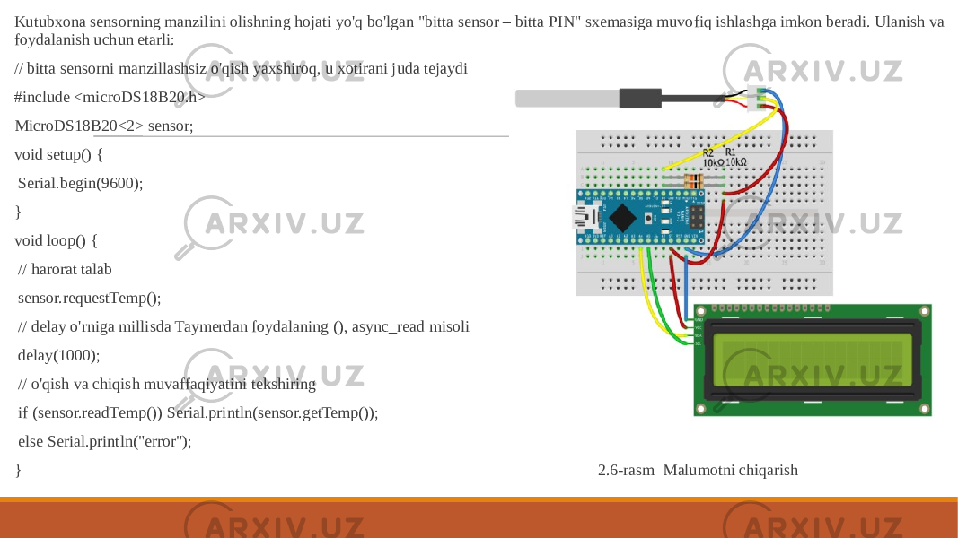  Kutubxona sensorning manzilini olishning hojati yo&#39;q bo&#39;lgan &#34;bitta sensor – bitta PIN&#34; sxemasiga muvofiq ishlashga imkon beradi. Ulanish va foydalanish uchun etarli: // bitta sensorni manzillashsiz o&#39;qish yaxshiroq, u xotirani juda tejaydi #include <microDS18B20.h> MicroDS18B20<2> sensor; void setup() { Serial.begin(9600); } void loop() { // harorat talab sensor.requestTemp(); // delay o&#39;rniga millisda Taymerdan foydalaning (), async_read misoli delay(1000); // o&#39;qish va chiqish muvaffaqiyatini tekshiring if (sensor.readTemp()) Serial.println(sensor.getTemp()); else Serial.println(&#34;error&#34;); } 2.6-rasm Malumotni chiqarish 