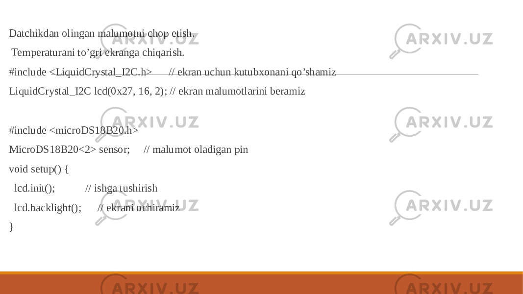  Datchikdan olingan malumotni chop etish. Temperaturani to’gri ekranga chiqarish. #include <LiquidCrystal_I2C.h> // ekran uchun kutubxonani qo’shamiz LiquidCrystal_I2C lcd(0x27, 16, 2); // ekran malumotlarini beramiz #include <microDS18B20.h> MicroDS18B20<2> sensor; // malumot oladigan pin void setup() { lcd.init(); // ishga tushirish lcd.backlight(); // ekrani ochiramiz } 