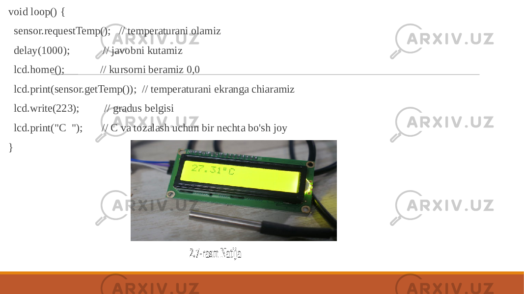  void loop() { sensor.requestTemp(); // temperaturani olamiz delay(1000); // javobni kutamiz lcd.home(); // kursorni beramiz 0,0 lcd.print(sensor.getTemp()); // temperaturani ekranga chiaramiz lcd.write(223); // gradus belgisi lcd.print(&#34;C &#34;); // C va tozalash uchun bir nechta bo&#39;sh joy } 2.7 -rasm Natija 