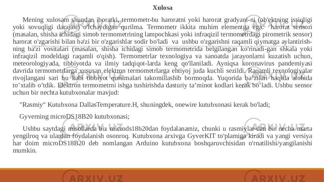  Xulosa Mening xulosam shundan iboratki, termometr-bu haroratni yoki harorat gradyani-ni (ob&#39;ektning issiqligi yoki sovuqligi darajasi) o&#39;lchaydigan qurilma. Termometr ikkita muhim elementga ega: harorat sensori (masalan, shisha ichidagi simob termometrining lampochkasi yoki infraqizil termometrdagi pirometrik sensor) harorat o&#39;zgarishi bilan ba&#39;zi bir o&#39;zgarishlar sodir bo&#39;ladi va ushbu o&#39;zgarishni raqamli qiymatga aylantirish- ning ba&#39;zi vositalari (masalan, shisha ichidagi simob termometrida belgilangan ko&#39;rinadi-gan shkala yoki infraqizil modeldagi raqamli o&#39;qish). Termometrlar texnologiya va sanoatda jarayonlarni kuzatish uchun, meteorologiyada, tibbiyotda va ilmiy tadqiqot-larda keng qo&#39;llaniladi. Ayniqsa koronavirus pandemiyasi davrida termometrlarga xususan elektron termometrlarga ehtiyoj juda kuchli sezildi. Raqamli texnologiyalar rivojlangani sari bu kabi tibbiyot qurilmalari takomillashib bormoqda. Yuqorida ba’zilari haqida alohida to’xtalib o’tdik. Elektron termometrni ishga tushirishda dasturiy ta’minot kodlari kerak bo’ladi. Ushbu sensor uchun bir nechta kutubxonalar mavjud: &#34;Rasmiy&#34; Kutubxona DallasTemperature.H, shuningdek, onewire kutubxonasi kerak bo&#39;ladi; Gyverning microDS18B20 kutubxonasi; Ushbu saytdagi misollarda biz microds18b20dan foydalanamiz, chunki u rasmiylar-dan bir necha marta yengilroq va ulardan foydalanish osonroq. Kutubxona arxivga GyverKIT to&#39;plamiga kiradi va yangi versiya har doim microDS18B20 deb nomlangan Arduino kutubxona boshqaruvchisidan o&#39;rnatilishi/yangilanishi mumkin. 