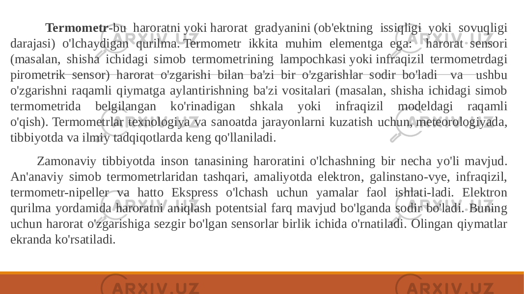  Termometr -bu haroratni yoki harorat gradyanini (ob&#39;ektning issiqligi yoki sovuqligi darajasi) o&#39;lchaydigan qurilma. Termometr ikkita muhim elementga ega: harorat sensori (masalan, shisha ichidagi simob termometrining lampochkasi yoki infraqizil termometrdagi pirometrik sensor) harorat o&#39;zgarishi bilan ba&#39;zi bir o&#39;zgarishlar sodir bo&#39;ladi va ushbu o&#39;zgarishni raqamli qiymatga aylantirishning ba&#39;zi vositalari (masalan, shisha ichidagi simob termometrida belgilangan ko&#39;rinadigan shkala yoki infraqizil modeldagi raqamli o&#39;qish). Termometrlar texnologiya va sanoatda jarayonlarni kuzatish uchun, meteorologiyada, tibbiyotda va ilmiy tadqiqotlarda keng qo&#39;llaniladi. Zamonaviy tibbiyotda inson tanasining haroratini o&#39;lchashning bir necha yo&#39;li mavjud. An&#39;anaviy simob termometrlaridan tashqari, amaliyotda elektron, galinstano-vye, infraqizil, termometr-nipeller va hatto Ekspress o&#39;lchash uchun yamalar faol ishlati-ladi. Elektron qurilma yordamida haroratni aniqlash potentsial farq mavjud bo&#39;lganda sodir bo&#39;ladi. Buning uchun harorat o&#39;zgarishiga sezgir bo&#39;lgan sensorlar birlik ichida o&#39;rnatiladi. Olingan qiymatlar ekranda ko&#39;rsatiladi. 