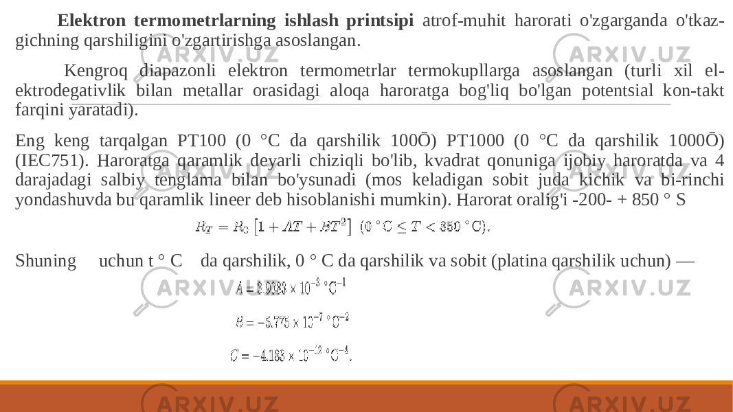  Elektron termometrlarning ishlash printsipi atrof-muhit harorati o&#39;zgarganda o&#39;tkaz- gichning qarshiligini o&#39;zgartirishga asoslangan. Kengroq diapazonli elektron termometrlar termokupllarga asoslangan (turli xil el- ektrodegativlik bilan metallar orasidagi aloqa haroratga bog&#39;liq bo&#39;lgan potentsial kon-takt farqini yaratadi). Eng keng tarqalgan PT100 (0 °C da qarshilik 100Ō) PT1000 (0 °C da qarshilik 1000Ō) (IEC751). Haroratga qaramlik deyarli chiziqli bo&#39;lib, kvadrat qonuniga ijobiy haroratda va 4 darajadagi salbiy tenglama bilan bo&#39;ysunadi (mos keladigan sobit juda kichik va bi-rinchi yondashuvda bu qaramlik lineer deb hisoblanishi mumkin). Harorat oralig&#39;i -200- + 850 ° S Shuning uchun t ° C da qarshilik, 0 ° C da qarshilik va sobit (platina qarshilik uchun) — 