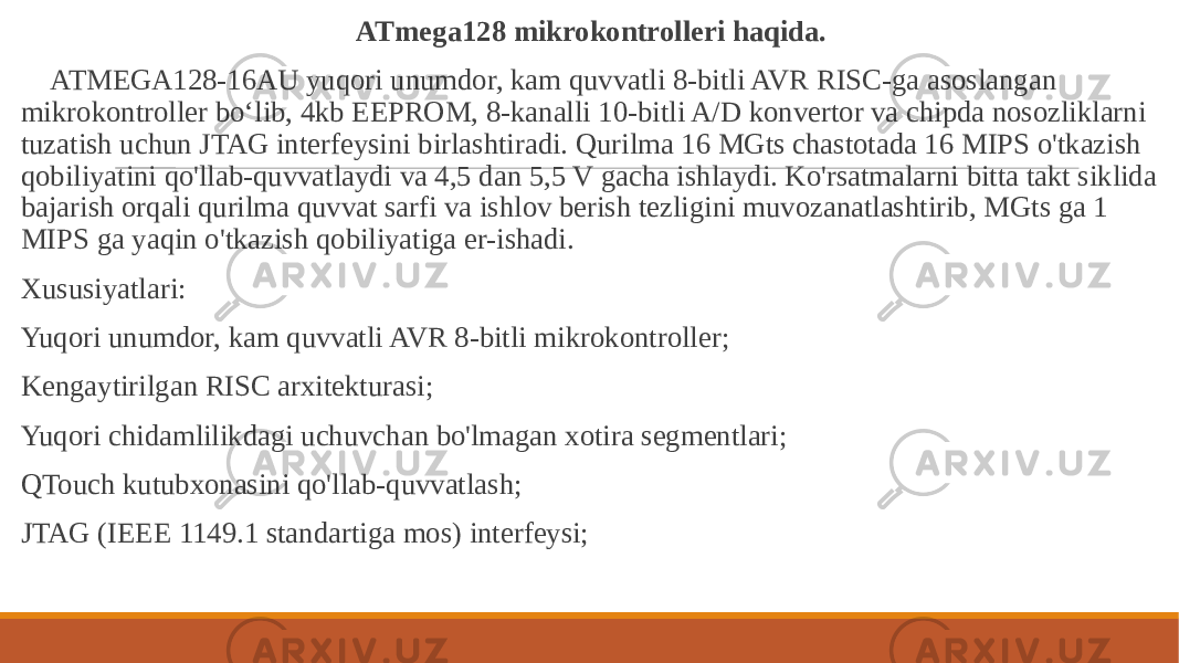  ATmega128 mikrokontrolleri haqida. ATMEGA128-16AU yuqori unumdor, kam quvvatli 8-bitli AVR RISC-ga asoslangan mikrokontroller boʻlib, 4kb EEPROM, 8-kanalli 10-bitli A/D konvertor va chipda nosozliklarni tuzatish uchun JTAG interfeysini birlashtiradi. Qurilma 16 MGts chastotada 16 MIPS o&#39;tkazish qobiliyatini qo&#39;llab-quvvatlaydi va 4,5 dan 5,5 V gacha ishlaydi. Ko&#39;rsatmalarni bitta takt siklida bajarish orqali qurilma quvvat sarfi va ishlov berish tezligini muvozanatlashtirib, MGts ga 1 MIPS ga yaqin o&#39;tkazish qobiliyatiga er-ishadi. Xususiyatlari: Yuqori unumdor, kam quvvatli AVR 8-bitli mikrokontroller; Kengaytirilgan RISC arxitekturasi; Yuqori chidamlilikdagi uchuvchan bo&#39;lmagan xotira segmentlari; QTouch kutubxonasini qo&#39;llab-quvvatlash; JTAG (IEEE 1149.1 standartiga mos) interfeysi; 