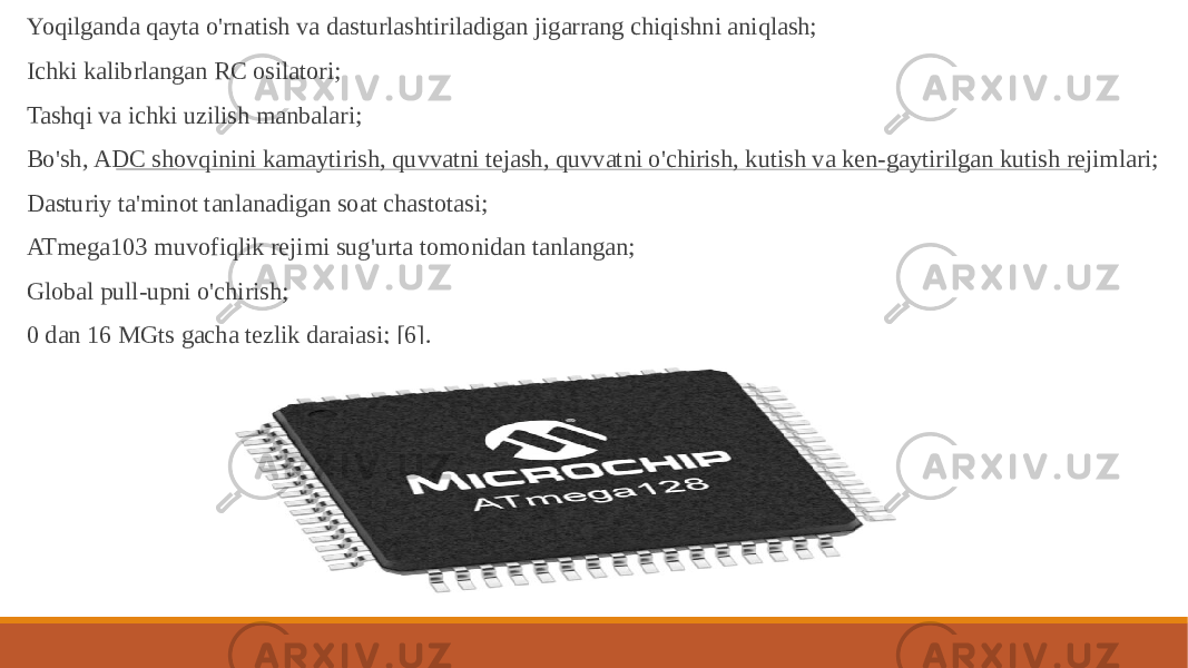  Yoqilganda qayta o&#39;rnatish va dasturlashtiriladigan jigarrang chiqishni aniqlash; Ichki kalibrlangan RC osilatori; Tashqi va ichki uzilish manbalari; Bo&#39;sh, ADC shovqinini kamaytirish, quvvatni tejash, quvvatni o&#39;chirish, kutish va ken-gaytirilgan kutish rejimlari; Dasturiy ta&#39;minot tanlanadigan soat chastotasi; ATmega103 muvofiqlik rejimi sug&#39;urta tomonidan tanlangan; Global pull-upni o&#39;chirish; 0 dan 16 MGts gacha tezlik darajasi; [6]. 