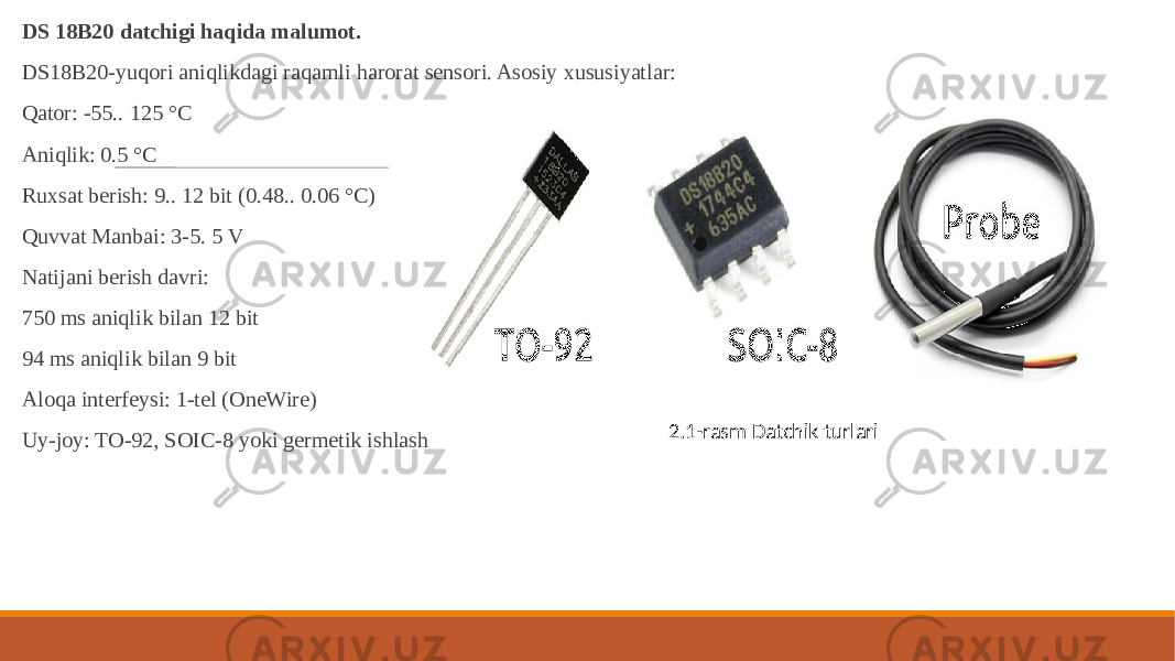  DS 18B20 datchigi haqida malumot. DS18B20-yuqori aniqlikdagi raqamli harorat sensori. Asosiy xususiyatlar: Qator: -55.. 125 °C Aniqlik: 0.5 °C Ruxsat berish: 9.. 12 bit (0.48.. 0.06 °C) Quvvat Manbai: 3-5. 5 V Natijani berish davri: 750 ms aniqlik bilan 12 bit 94 ms aniqlik bilan 9 bit Aloqa interfeysi: 1-tel (OneWire) Uy-joy: TO-92, SOIC-8 yoki germetik ishlash 2.1-rasm Datchik turlari 