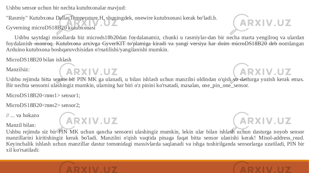  Ushbu sensor uchun bir nechta kutubxonalar mavjud: &#34;Rasmiy&#34; Kutubxona DallasTemperature.H, shuningdek, onewire kutubxonasi kerak bo&#39;ladi.h. Gyverning microDS18B20 kutubxonasi Ushbu saytdagi misollarda biz microds18b20dan foydalanamiz, chunki u rasmiylar-dan bir necha marta yengilroq va ulardan foydalanish osonroq. Kutubxona arxivga GyverKIT to&#39;plamiga kiradi va yangi versiya har doim microDS18B20 deb nomlangan Arduino kutubxona boshqaruvchisidan o&#39;rnatilishi/yangilanishi mumkin. MicroDS18B20 bilan ishlash Manzilsiz: Ushbu rejimda bitta sensor bir PIN MK ga ulanadi, u bilan ishlash uchun manzilni oldindan o&#39;qish va dasturga yozish kerak emas. Bir nechta sensorni ulashingiz mumkin, ularning har biri o&#39;z pinini ko&#39;rsatadi, masalan, one_pin_one_sensor. MicroDS18B20<пин1> sensor1; MicroDS18B20<пин2> sensor2; // ... va hokazo Manzil bilan: Ushbu rejimda siz bir PIN MK uchun qancha sensorni ulashingiz mumkin, lekin ular bilan ishlash uchun dasturga noyob sensor manzillarini kiritishingiz kerak bo&#39;ladi. Manzilni o&#39;qish vaqtida pinaga faqat bitta sensor ulanishi kerak! Misol-address_read. Keyinchalik ishlash uchun manzillar dastur tomonidagi massivlarda saqlanadi va ishga tushirilganda sensorlarga uzatiladi, PIN bir xil ko&#39;rsatiladi: 