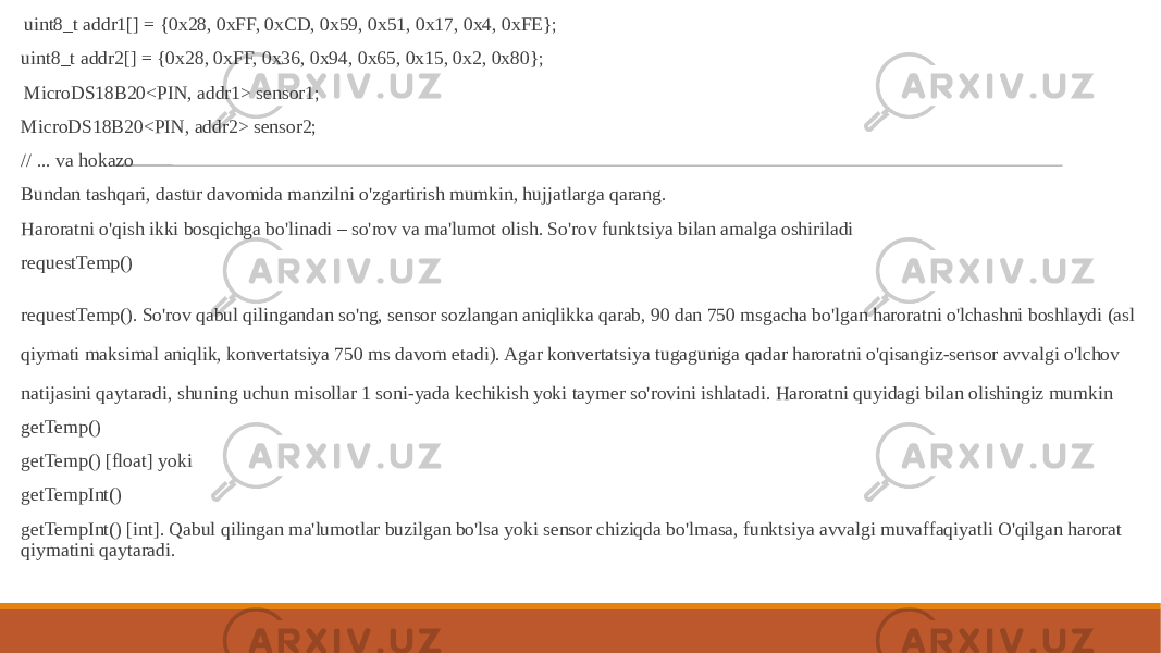  uint8_t addr1[] = {0x28, 0xFF, 0xCD, 0x59, 0x51, 0x17, 0x4, 0xFE}; uint8_t addr2[] = {0x28, 0xFF, 0x36, 0x94, 0x65, 0x15, 0x2, 0x80}; MicroDS18B20<PIN, addr1> sensor1; MicroDS18B20<PIN, addr2> sensor2; // ... va hokazo Bundan tashqari, dastur davomida manzilni o&#39;zgartirish mumkin, hujjatlarga qarang. Haroratni o&#39;qish ikki bosqichga bo&#39;linadi – so&#39;rov va ma&#39;lumot olish. So&#39;rov funktsiya bilan amalga oshiriladi requestTemp() requestTemp(). So&#39;rov qabul qilingandan so&#39;ng, sensor sozlangan aniqlikka qarab, 90 dan 750 msgacha bo&#39;lgan haroratni o&#39;lchashni boshlaydi (asl qiymati maksimal aniqlik, konvertatsiya 750 ms davom etadi). Agar konvertatsiya tugaguniga qadar haroratni o&#39;qisangiz-sensor avvalgi o&#39;lchov natijasini qaytaradi, shuning uchun misollar 1 soni-yada kechikish yoki taymer so&#39;rovini ishlatadi. Haroratni quyidagi bilan olishingiz mumkin getTemp() getTemp() [float] yoki getTempInt() getTempInt() [int]. Qabul qilingan ma&#39;lumotlar buzilgan bo&#39;lsa yoki sensor chiziqda bo&#39;lmasa, funktsiya avvalgi muvaffaqiyatli O&#39;qilgan harorat qiymatini qaytaradi. 