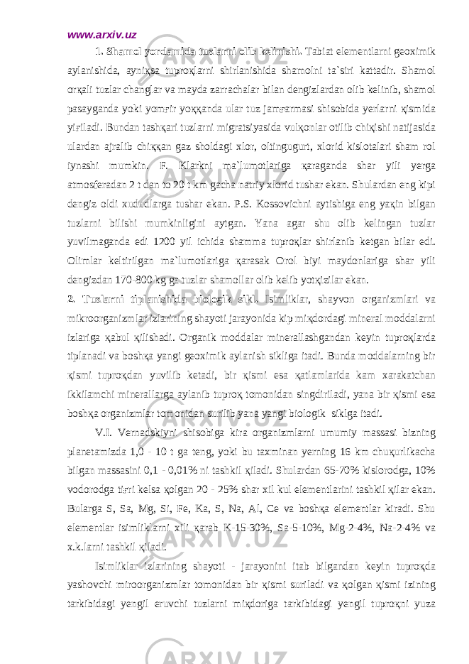 www.arxiv.uz 1. Shamol yordamida tuzlarni olib kelinishi. Tabiat elementlarni geoximik aylanishida, ayniқsa tuproқlarni shirlanishida shamolni ta`siri kattadir. Shamol orқali tuzlar changlar va mayda zarrachalar bilan dengizlardan olib kelinib, shamol pasayganda yoki yomғir yoққanda ular tuz jamғarmasi shisobida yerlarni қismida yiғiladi. Bundan tashқari tuzlarni migratsiyasida vulқonlar otilib chiқishi natijasida ulardan ajralib chiққan gaz sholdagi xlor, oltingugurt, xlorid kislotalari sham rol iynashi mumkin. F. Klarkni ma`lumotlariga қaraganda shar yili yerga atmosferadan 2 t dan to 20 t km gacha natriy xlorid tushar ekan. Shulardan eng kipi dengiz oldi xududlarga tushar ekan. P.S. Kossovichni aytishiga eng yaқin bilgan tuzlarni bilishi mumkinligini aytgan. Yana agar shu olib kelingan tuzlar yuvilmaganda edi 1200 yil ichida shamma tuproқlar shirlanib ketgan bilar edi. Olimlar keltirilgan ma`lumotlariga қarasak Orol biyi maydonlariga shar yili dengizdan 170-800 kg ga tuzlar shamollar olib kelib yotқizilar ekan. 2. Tuzlarni tiplanishida biologik sikl. Isimliklar, shayvon organizmlari va mikroorganizmlar izlarining shayoti jarayonida kip miқdordagi mineral moddalarni izlariga қabul қilishadi. Organik moddalar minerallashgandan keyin tuproқlarda tiplanadi va boshқa yangi geoximik aylanish sikliga itadi. Bunda moddalarning bir қismi tuproқdan yuvilib ketadi, bir қismi esa қatlamlarida kam xarakatchan ikkilamchi minerallarga aylanib tuproқ tomonidan singdiriladi, yana bir қismi esa boshқa organizmlar tomonidan surilib yana yangi biologik siklga itadi. V.I. Vernadskiyni shisobiga kira organizmlarni umumiy massasi bizning planetamizda 1,0 - 10 t ga teng, yoki bu taxminan yerning 16 km chuқurlikacha bilgan massasini 0,1 - 0,01% ni tashkil қiladi. Shulardan 65-70% kislorodga, 10% vodorodga tiғri kelsa қolgan 20 - 25% shar xil kul elementlarini tashkil қilar ekan. Bularga S, Sa, Mg, Si, Fe, Ka, S, Na, Al, Ce va boshқa elementlar kiradi. Shu elementlar isimliklarni xili қarab K-15-30%, Sa-5-10%, Mg-2-4%, Na-2-4% va x.k.larni tashkil қiladi. Isimliklar izlarining shayoti - jarayonini itab bilgandan keyin tuproқda yashovchi miroorganizmlar tomonidan bir қismi suriladi va қolgan қismi izining tarkibidagi yengil eruvchi tuzlarni miқdoriga tarkibidagi yengil tuproқni yuza 