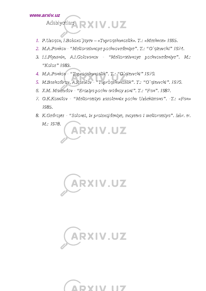 www.arxiv.uz Adabiyotlar: 1. P.Uzoqov, I.Boboxo`jayev – «Tuproqshunoslik». T.: «Meshnat» 1995. 2. M.A.Pankov - “Meliorativnoye pochvovedeniye”. T.: “O`qituvchi” 1974. 3. I.I.Plyusnin, A.I.Golovanov - “Meliorativnoye pochvovedeniye”. M.: “Kolos” 1983. 4. M.A.Pankov - “Tuproqshunoslik”. T.: “O`qituvchi” 1970. 5. M.Bashodirov, A.Rasulov - “Tuproqshunoslik”. T.: “O`qituvchi”. 1970. 6. X.M. Maxsudov - “Eroziya pochv aridnoy zoni”. T.: “Fan”. 1982. 7. O.K.Komilov - “Melioratsiya zasolennix pochv Uzbekistana”. -T.: «Fan» 1985. 8. K.Gedroyts - “Solonsi, ix proisxojdeniye, svoystva i melioratsiya”. Izbr. tr. M.: 1928. 