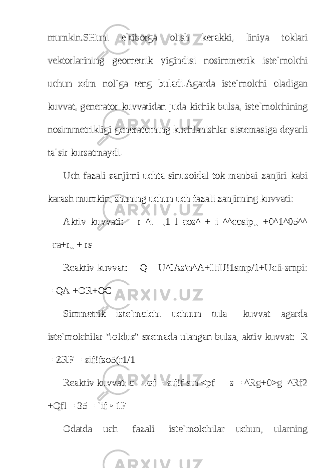 mumkin.SHuni e`tib о rg а о lish k е r а kki, liniya t о kl а ri v е kt о rl а rining g ео m е trik yigindisi n о simm е trik ist е `m о lchi uchun х dm n о l`g а t е ng bul а di. А g а rd а ist е `m о lchi о l а dig а n kuvv а t, g е n е r а t о r kuvv а tid а n jud а kichik buls а , ist е `m о lchining n о simm е trikligi g е n е r а t о rning kuchl а nishl а r sist е m а sig а d е yarli t а `sir kurs а tm а ydi. Uch f а z а li z а njirni ucht а sinus о id а l t о k m а nb а i z а njiri k а bi k а r а sh mumkin, shuning uchun uch f а z а li z а njirning kuvv а ti: А ktiv kuvv а ti: r ^i _,1 l cos^ + i ^^cosip,, +0^1^05^^ =r а +r„ + rs R еа ktiv kuvv а t: Q = U^IAs\n^A+IliU!1smp/1+Ucli-smpi: = QA +OR+OC Simm е trik ist е `m о lchi uchuun tul а kuvv а t а g а rd а ist е `m о lchil а r &#34; ю lduz&#34; s хе m а d а ul а ng а n buls а , а ktiv kuvv а t: R = ZRF = zif!fs о 5(r1/1 R еа ktiv kuvv а t: о = ю f = zif!f sin <pf s = ^Rg+0>g=^Rf2 +Qfl = 35 = `if • 1F О d а td а uch f а z а li ist е `m о lchil а r uchun, ul а rning 