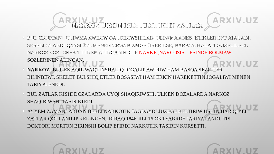 NARKOZ USHIN ISLETILETUGIN ZATLAR • BUL GRUPPANI ULIWMA AWIRIW QALDIRIWSHILAR- ULIWMA ANESTETIKLER DEP ATALADI. SEBEBI OLARDI QAYSI JOL MENEN ORGANIZMGE JIBERILSE, NARKOZ HALATI GUZETILEDI. NARKOZ SOZI GREK TILINEN ALINGAN BOLIP NARKE ,NARCOSIS – ESINDE BOLMAW SOZLERINEN ALINGAN. • NARKOZ- BUL ES-AQIL WAQTINSHALIQ JOGALIP AWIRIW HAM BASQA SEZGILER BILINBEWI, SKELET BULSHIQ ETLER BOSASIWI HAM ERKIN HAREKETTIN JOGALIWI MENEN TARIYPLENEDI. • BUL ZATLAR KISHI DOZALARDA UYQI SHAQIRIWSHI, ULKEN DOZALARDA NARKOZ SHAQIRIWSHI TASIR ETEDI. • AYYEM ZAMANLARDAN BERLI NARKOTIK JAGDAYDI JUZEGE KELTIRIW USHIN HAR QIYLI ZATLAR QOLLANILIP KELINGEN., BIRAQ 1846-JILI 16-OKTYABRDE JARIYALANDI. TIS DOKTORI MORTON BIRINSHI BOLIP EFIRDI NARKOTIK TASIRIN KORSETTI. 