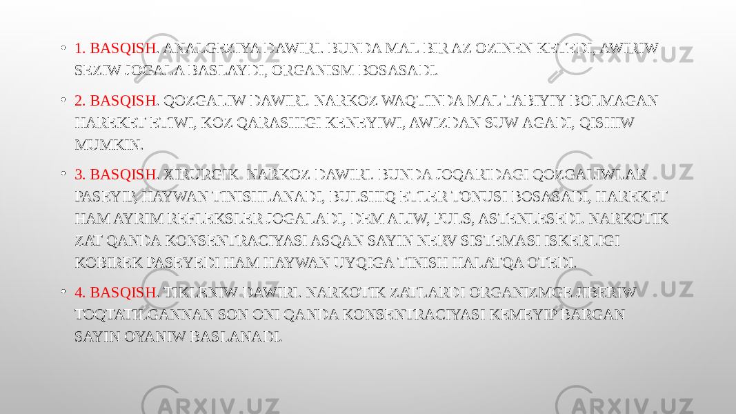 • 1. BASQISH . ANALGEZIYA DAWIRI. BUNDA MAL BIR AZ OZINEN KETEDI, AWIRIW SEZIW JOGALA BASLAYDI, ORGANISM BOSASADI. • 2. BASQISH . QOZGALIW DAWIRI. NARKOZ WAQTINDA MAL TABIYIY BOLMAGAN HAREKET ETIWI, KOZ QARASHIGI KENEYIWI, AWIZDAN SUW AGADI, QISHIW MUMKIN. • 3. BASQISH . XIRURGIK NARKOZ DAWIRI. BUNDA JOQARIDAGI QOZGALIWLAR PASEYIP, HAYWAN TINISHLANADI, BULSHIQ ETLER TONUSI BOSASADI, HAREKET HAM AYRIM REFLEKSLER JOGALADI, DEM ALIW, PULS, ASTENLESEDI. NARKOTIK ZAT QANDA KONSENTRACIYASI ASQAN SAYIN NERV SISTEMASI ISKERLIGI KOBIREK PASEYEDI HAM HAYWAN UYQIGA TINISH HALATQA OTEDI. • 4. BASQISH . TIKLENIW DAWIRI. NARKOTIK ZATLARDI ORGANIZMGE JIBERIW TOQTATILGANNAN SON ONI QANDA KONSENTRACIYASI KEMEYIP BARGAN SAYIN OYANIW BASLANADI. 