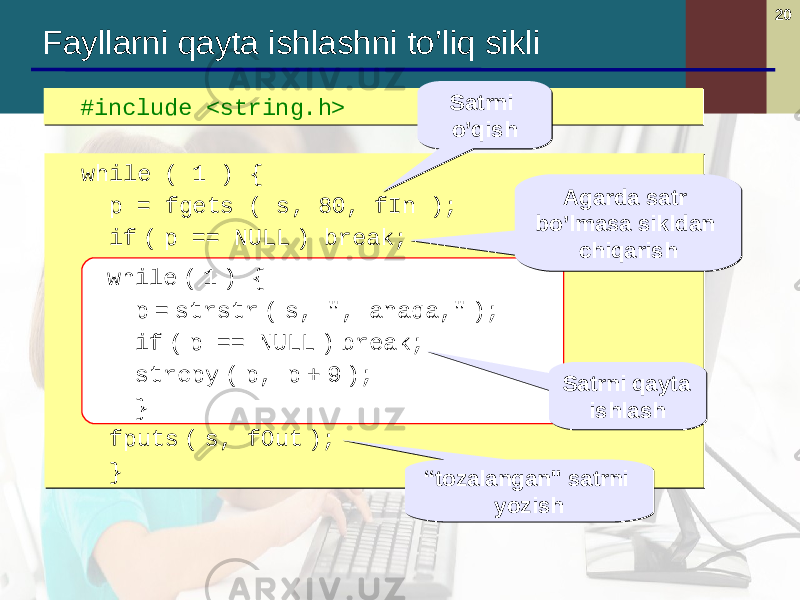 20 #include <string.h> #include <string.h> Fayllarni qayta ishlashni to’liq sikli while ( 1 ) { p = fgets ( s, 80, fIn ); if ( p == NULL ) break; while ( 1 ) { p = strstr ( s, &#34;, anaqa ,&#34; ); if ( p == NULL ) break; strcpy ( p, p + 9 ); } fputs ( s, fOut ); } while ( 1 ) { p = fgets ( s, 80, fIn ); if ( p == NULL ) break; while ( 1 ) { p = strstr ( s, &#34;, anaqa ,&#34; ); if ( p == NULL ) break; strcpy ( p, p + 9 ); } fputs ( s, fOut ); } while ( 1 ) { p = strstr ( s, &#34;, anaqa,&#34; ); if ( p == NULL ) break; strcpy ( p, p + 9 ); } Agarda satr bo’lmasa sikldan chiqarishAgarda satr bo’lmasa sikldan chiqarish Satrni qayta ishlashSatrni qayta ishlash “ tozalangan &#34; satrni yozish“ tozalangan &#34; satrni yozishSatrni o’qishSatrni o’qish 