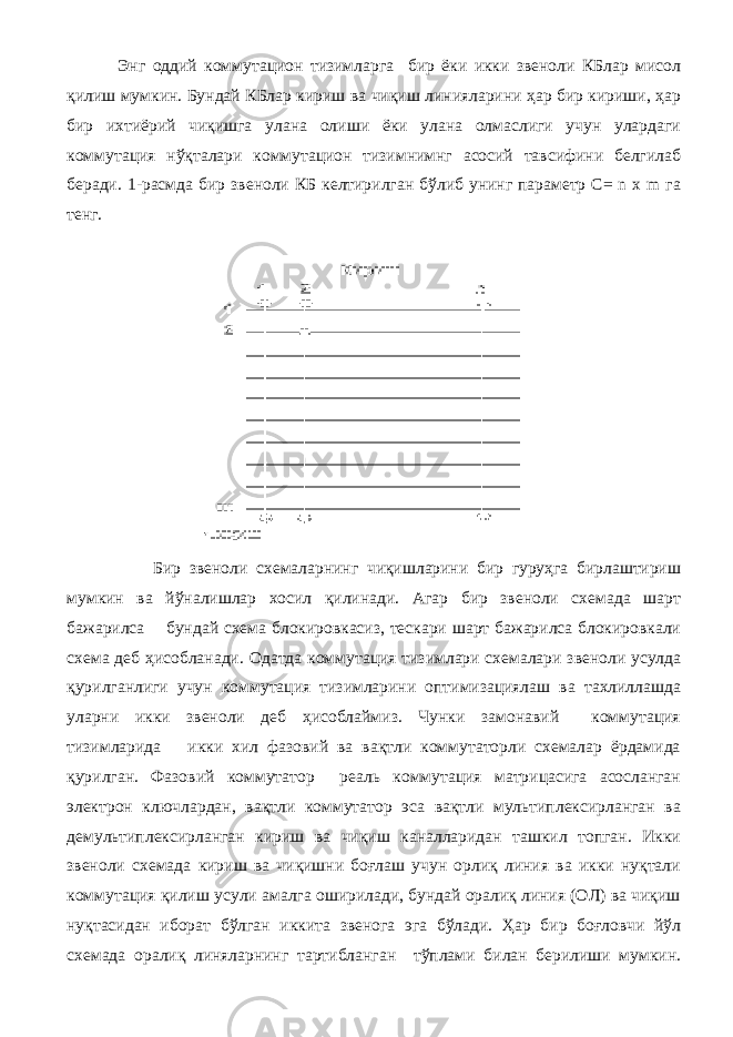  Энг оддий коммутацион тизимларга бир ёки икки звеноли КБлар мисол қилиш мумкин. Бундай КБлар кириш ва чиқиш линияларини ҳар бир кириши, ҳар бир ихтиёрий чиқишга улана олиши ёки улана олмаслиги учун улардаги коммутация нўқталари коммутацион тизимнимнг асосий тавсифини белгилаб беради. 1-расмда бир звеноли КБ келтирилган бўлиб унинг параметр C= n x m га тенг. Бир звеноли схемаларнинг чиқишларини бир гуруҳга бирлаштириш мумкин ва йўналишлар хосил қилинади. Агар бир звеноли схемада шарт бажарилса бундай схема блокировкасиз, тескари шарт бажарилса блокировкали схема деб ҳисобланади. Одатда коммутация тизимлари схемалари звеноли усулда қурилганлиги учун коммутация тизимларини оптимизациялаш ва тахлиллашда уларни икки звеноли деб ҳисоблаймиз. Чунки замонавий коммутация тизимларида икки хил фазовий ва вақтли коммутаторли схемалар ёрдамида қурилган. Фазовий коммутатор реаль коммутация матрицасига асосланган электрон ключлардан, вақтли коммутатор эса вақтли мультиплексирланган ва демультиплексирланган кириш ва чиқиш каналларидан ташкил топган. Икки звеноли схемада кириш ва чиқишни боғлаш учун орлиқ линия ва икки нуқтали коммутация қилиш усули амалга оширилади, бундай оралиқ линия (ОЛ) ва чиқиш нуқтасидан иборат бўлган иккита звенога эга бўлади. Ҳар бир боғловчи йўл схемада оралиқ линяларнинг тартибланган тўплами билан берилиши мумкин. 