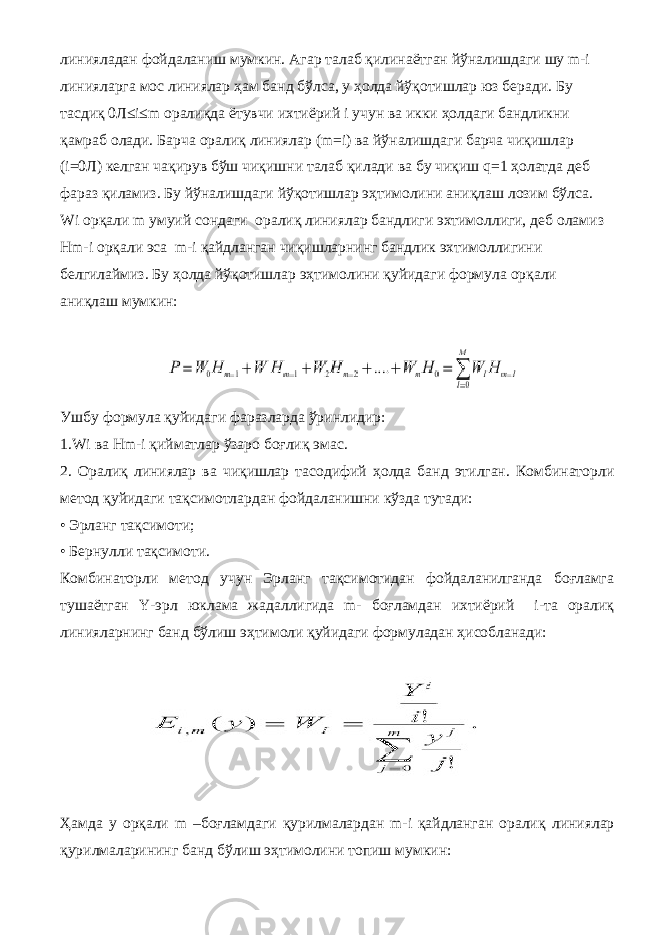 линияладан фойдаланиш мумкин. Агар талаб қилинаётган йўналишдаги шу m-i линияларга мос линиялар ҳам банд бўлса, у ҳолда йўқотишлар юз беради. Бу тасдиқ 0Л≤i≤m оралиқда ётувчи ихтиёрий i учун ва икки ҳолдаги бандликни қамраб олади. Барча оралиқ линиялар (m=i) ва йўналишдаги барча чиқишлар (i=0Л) келган чақирув бўш чиқишни талаб қилади ва бу чиқиш q=1 ҳолатда деб фараз қиламиз. Бу йўналишдаги йўқотишлар эҳтимолини аниқлаш лозим бўлса. Wi орқали m умуий сондаги оралиқ линиялар бандлиги эхтимоллиги, деб оламиз Hm-i орқали эса m-i қайдланган чиқишларнинг бандлик эхтимоллигини белгилаймиз. Бу ҳолда йўқотишлар эҳтимолини қуйидаги формула орқали аниқлаш мумкин: Ушбу формула қуйидаги фаразларда ўринлидир: 1.Wi ва Hm-i қийматлар ўзаро боғлиқ эмас. 2. Оралиқ линиялар ва чиқишлар тасодифий ҳолда банд этилган. Комбинаторли метод қуйидаги тақсимотлардан фойдаланишни кўзда тутади: • Эрланг тақсимоти; • Бернулли тақсимоти. Комбинаторли метод учун Эрланг тақсимотидан фойдаланилганда боғламга тушаётган Y-эрл юклама жадаллигида m- боғламдан ихтиёрий i-та оралиқ линияларнинг банд бўлиш эҳтимоли қуйидаги формуладан ҳисобланади: Ҳамда у орқали m –боғламдаги қурилмалардан m-i қайдланган оралиқ линиялар қурилмаларининг банд бўлиш эҳтимолини топиш мумкин: 
