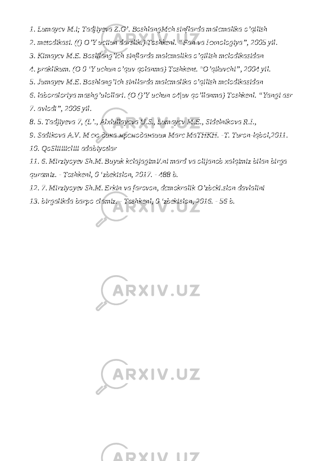 1. Lumaycv M.i; Tadjiyeva Z.G’. BoshlangMch sinflarda malcmalika o’qilish 2. metodikasi. (() O’Y uciiun darslik.) Toshkenl. “Fan va Icxnologiya”, 2005 yil. 3. Kimaycv M.E. Boslilang’ich sinflarda malcmalika o’qilish mclodikasidan 4. praklikum. (O 0 ‘Y uchun o’quv qolanma) Toshkent. &#34;O’qiluvchi”, 2004 yil. 5. Jumayev M.E. Boshlang’ich sinllarda malcmalika o’qilish mclodikasidan 6. laboraloriya mashg’ulollari. (O ()’Y uchun o4|uv qo’llanma) Toshkenl. “Yangi asr 7. avlodi”, 2006 yil. 8. 5. Tadjiyeva 7, (L’., Alxlullaycva U.S., Lumaycv M.E., Sidelnikova R.I., 9. Sadikova A.V. М сю дика мрсмоданаиия Marc MaTHKH. -T. Turon-lqbol,2011. 10. QoSliiiiicliii adabiyotlar 11. 6. Mirziyoyev Sh.M. Buyuk kclajagimi/.ni mard va olijanob xalqimiz bilan birga quramiz. - Toshkenl, 0 ‘zbekislon, 2017. - 488 b. 12. 7. Mirziyoyev Sh.M. Erkin va farovon, dcmokralik O’zbcki.slon davlalini 13. birgalikda barpo clamiz. - Toshkenl, 0 ‘zbekislon, 2016. - 56 b. 