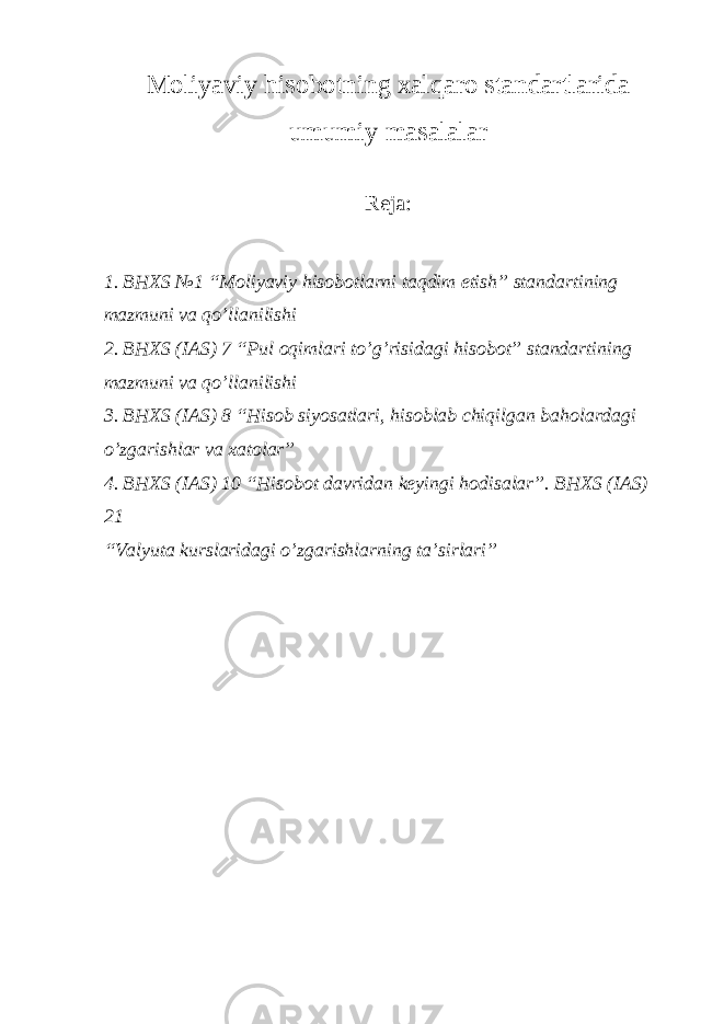 Moliyaviy hisobotning xalqaro standartlarida umumiy masalalar Reja: 1. BHXS №1 “Moliyaviy hisobotlarni taqdim etish” standartining mazmuni va qo’llanilishi 2. BHXS (IAS) 7 “Pul oqimlari to’g’risidagi hisobot” standartining mazmuni va qo’llanilishi 3. BHXS (IAS) 8 “Hisob siyosatlari, hisoblab chiqilgan baholardagi o’zgarishlar va xatolar” 4. BHXS (IAS) 10 “Hisobot davridan keyingi hodisalar”. BHXS (IAS) 21 “Valyuta kurslaridagi o’zgarishlarning ta’sirlari” 