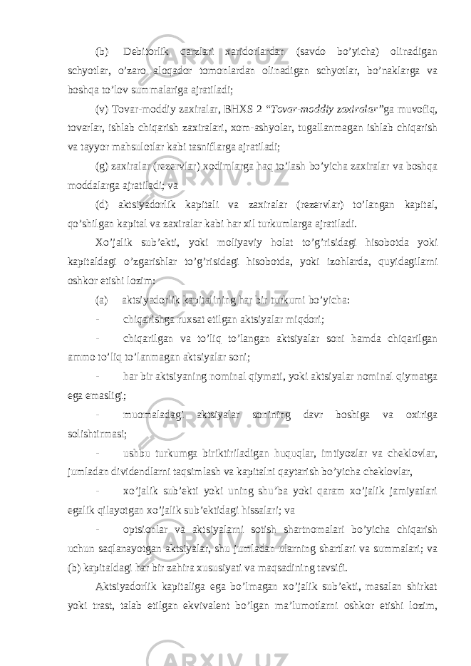 (b) Debitorlik qarzlari xaridorlardan (savdo bo’yicha) olinadigan schyotlar, o’zaro aloqador tomonlardan olinadigan schyotlar, bo’naklarga va boshqa to’lov summalariga ajratiladi; (v) Tovar-moddiy zaxiralar, BHXS 2 “ Tovar-moddiy zaxiralar” ga muvofiq, tovarlar, ishlab chiqarish zaxiralari, xom-ashyolar, tugallanmagan ishlab chiqarish va tayyor mahsulotlar kabi tasniflarga ajratiladi; (g) zaxiralar (rezervlar) xodimlarga haq to’lash bo’yicha zaxiralar va boshqa moddalarga ajratiladi; va (d) aktsiyadorlik kapitali va zaxiralar (rezervlar) to’langan kapital, qo’shilgan kapital va zaxiralar kabi har xil turkumlarga ajratiladi. Xo’jalik sub’ekti, yoki moliyaviy holat to’g’risidagi hisobotda yoki kapitaldagi o’zgarishlar to’g’risidagi hisobotda, yoki izohlarda, quyidagilarni oshkor etishi lozim: (a) aktsiyadorlik kapitalining har bir turkumi bo’yicha: - chiqarishga ruxsat etilgan aktsiyalar miqdori; - chiqarilgan va to’liq to’langan aktsiyalar soni hamda chiqarilgan ammo to’liq to’lanmagan aktsiyalar soni; - har bir aktsiyaning nominal qiymati, yoki aktsiyalar nominal qiymatga ega emasligi; - muomaladagi aktsiyalar sonining davr boshiga va oxiriga solishtirmasi; - ushbu turkumga biriktiriladigan huquqlar, imtiyozlar va cheklovlar, jumladan dividendlarni taqsimlash va kapitalni qaytarish bo’yicha cheklovlar, - xo’jalik sub’ekti yoki uning shu’ba yoki qaram xo’jalik jamiyatlari egalik qilayotgan xo’jalik sub’ektidagi hissalari; va - optsionlar va aktsiyalarni sotish shartnomalari bo’yicha chiqarish uchun saqlanayotgan aktsiyalar, shu jumladan ularning shartlari va summalari; va (b) kapitaldagi har bir zahira xususiyati va maqsadining tavsifi. Aktsiyadorlik kapitaliga ega bo’lmagan xo’jalik sub’ekti, masalan shirkat yoki trast, talab etilgan ekvivalent bo’lgan ma’lumotlarni oshkor etishi lozim, 