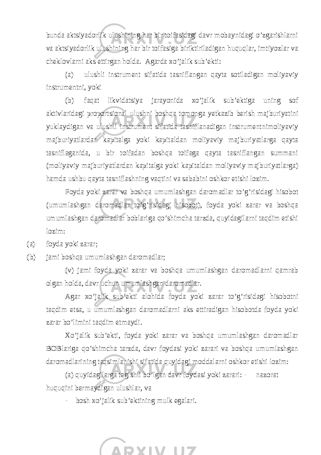 bunda aktsiyadorlik ulushining har bir toifasidagi davr mobaynidagi o’zgarishlarni va aktsiyadorlik ulushining har bir toifasiga biriktiriladigan huquqlar, imtiyozlar va cheklovlarni aks ettirgan holda. Agarda xo’jalik sub’ekti: (a) ulushli instrument sifatida tasniflangan qayta sotiladigan moliyaviy instrumentni, yoki (b) faqat likvidatsiya jarayonida xo’jalik sub’ektiga uning sof aktivlaridagi proportsional ulushni boshqa tomonga yetkazib berish majburiyatini yuklaydigan va ulushli instrument sifatida tasniflanadigan instrumentnimoliyaviy majburiyatlardan kapitalga yoki kapitaldan moliyaviy majburiyatlarga qayta tasniflaganida, u bir toifadan boshqa toifaga qayta tasniflangan summani (moliyaviy majburiyatlardan kapitalga yoki kapitaldan moliyaviy majburiyatlarga) hamda ushbu qayta tasniflashning vaqtini va sababini oshkor etishi lozim. Foyda yoki zarar va boshqa umumlashgan daromadlar to’g’risidagi hisobot (umumlashgan daromadlar to’g’risidagi hisobot), foyda yoki zarar va boshqa umumlashgan daromadlar boblariga qo’shimcha tarzda, quyidagilarni taqdim etishi lozim: (a) foyda yoki zarar; (b) jami boshqa umumlashgan daromadlar; (v) jami foyda yoki zarar va boshqa umumlashgan daromadlarni qamrab olgan holda, davr uchun umumlashgan daromadlar. Agar xo’jalik sub’ekti alohida foyda yoki zarar to’g’risidagi hisobotni taqdim etsa, u umumlashgan daromadlarni aks ettiradigan hisobotda foyda yoki zarar bo’limini taqdim etmaydi. Xo’jalik sub’ekti, foyda yoki zarar va boshqa umumlashgan daromadlar BOBlariga qo’shimcha tarzda, davr foydasi yoki zarari va boshqa umumlashgan daromadlarining taqsimlanishi sifatida quyidagi moddalarni oshkor etishi lozim: (a) quyidagilarga tegishli bo’lgan davr foydasi yoki zarari: - nazorat huquqini bermaydigan ulushlar, va - bosh xo’jalik sub’ektining mulk egalari. 