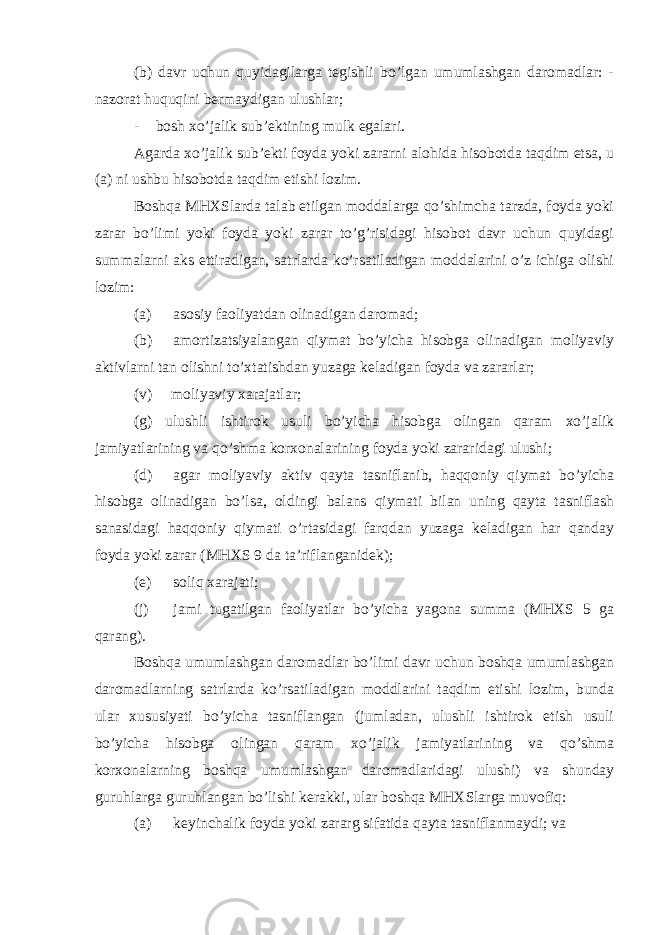 (b) davr uchun quyidagilarga tegishli bo’lgan umumlashgan daromadlar: - nazorat huquqini bermaydigan ulushlar; - bosh xo’jalik sub’ektining mulk egalari. Agarda xo’jalik sub’ekti foyda yoki zararni alohida hisobotda taqdim etsa, u (a) ni ushbu hisobotda taqdim etishi lozim. Boshqa MHXSlarda talab etilgan moddalarga qo’shimcha tarzda, foyda yoki zarar bo’limi yoki foyda yoki zarar to’g’risidagi hisobot davr uchun quyidagi summalarni aks ettiradigan, satrlarda ko’rsatiladigan moddalarini o’z ichiga olishi lozim: (a) asosiy faoliyatdan olinadigan daromad; (b) amortizatsiyalangan qiymat bo’yicha hisobga olinadigan moliyaviy aktivlarni tan olishni to’xtatishdan yuzaga keladigan foyda va zararlar; (v) moliyaviy xarajatlar; (g) ulushli ishtirok usuli bo’yicha hisobga olingan qaram xo’jalik jamiyatlarining va qo’shma korxonalarining foyda yoki zararidagi ulushi; (d) agar moliyaviy aktiv qayta tasniflanib, haqqoniy qiymat bo’yicha hisobga olinadigan bo’lsa, oldingi balans qiymati bilan uning qayta tasniflash sanasidagi haqqoniy qiymati o’rtasidagi farqdan yuzaga keladigan har qanday foyda yoki zarar (MHXS 9 da ta’riflanganidek); (e) soliq xarajati; (j) jami tugatilgan faoliyatlar bo’yicha yagona summa (MHXS 5 ga qarang). Boshqa umumlashgan daromadlar bo’limi davr uchun boshqa umumlashgan daromadlarning satrlarda ko’rsatiladigan moddlarini taqdim etishi lozim, bunda ular xususiyati bo’yicha tasniflangan (jumladan, ulushli ishtirok etish usuli bo’yicha hisobga olingan qaram xo’jalik jamiyatlarining va qo’shma korxonalarning boshqa umumlashgan daromadlaridagi ulushi) va shunday guruhlarga guruhlangan bo’lishi kerakki, ular boshqa MHXSlarga muvofiq: (a) keyinchalik foyda yoki zararg sifatida qayta tasniflanmaydi; va 