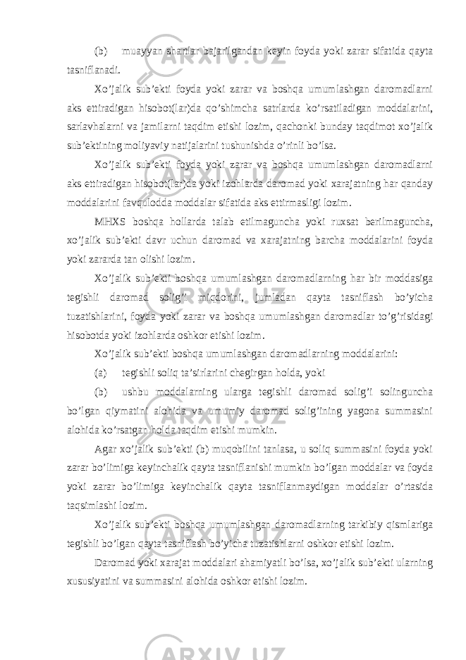 (b) muayyan shartlar bajarilgandan keyin foyda yoki zarar sifatida qayta tasniflanadi. Xo’jalik sub’ekti foyda yoki zarar va boshqa umumlashgan daromadlarni aks ettiradigan hisobot(lar)da qo’shimcha satrlarda ko’rsatiladigan moddalarini, sarlavhalarni va jamilarni taqdim etishi lozim, qachonki bunday taqdimot xo’jalik sub’ektining moliyaviy natijalarini tushunishda o’rinli bo’lsa. Xo’jalik sub’ekti foyda yoki zarar va boshqa umumlashgan daromadlarni aks ettiradigan hisobot(lar)da yoki izohlarda daromad yoki xarajatning har qanday moddalarini favqulodda moddalar sifatida aks ettirmasligi lozim. MHXS boshqa hollarda talab etilmaguncha yoki ruxsat berilmaguncha, xo’jalik sub’ekti davr uchun daromad va xarajatning barcha moddalarini foyda yoki zararda tan olishi lozim. Xo’jalik sub’ekti boshqa umumlashgan daromadlarning har bir moddasiga tegishli daromad solig’i miqdorini, jumladan qayta tasniflash bo’yicha tuzatishlarini, foyda yoki zarar va boshqa umumlashgan daromadlar to’g’risidagi hisobotda yoki izohlarda oshkor etishi lozim. Xo’jalik sub’ekti boshqa umumlashgan daromadlarning moddalarini: (a) tegishli soliq ta’sirlarini chegirgan holda, yoki (b) ushbu moddalarning ularga tegishli daromad solig’i solinguncha bo’lgan qiymatini alohida va umumiy daromad solig’ining yagona summasini alohida ko’rsatgan holda taqdim etishi mumkin. Agar xo’jalik sub’ekti (b) muqobilini tanlasa, u soliq summasini foyda yoki zarar bo’limiga keyinchalik qayta tasniflanishi mumkin bo’lgan moddalar va foyda yoki zarar bo’limiga keyinchalik qayta tasniflanmaydigan moddalar o’rtasida taqsimlashi lozim. Xo’jalik sub’ekti boshqa umumlashgan daromadlarning tarkibiy qismlariga tegishli bo’lgan qayta tasniflash bo’yicha tuzatishlarni oshkor etishi lozim. Daromad yoki xarajat moddalari ahamiyatli bo’lsa, xo’jalik sub’ekti ularning xususiyatini va summasini alohida oshkor etishi lozim. 