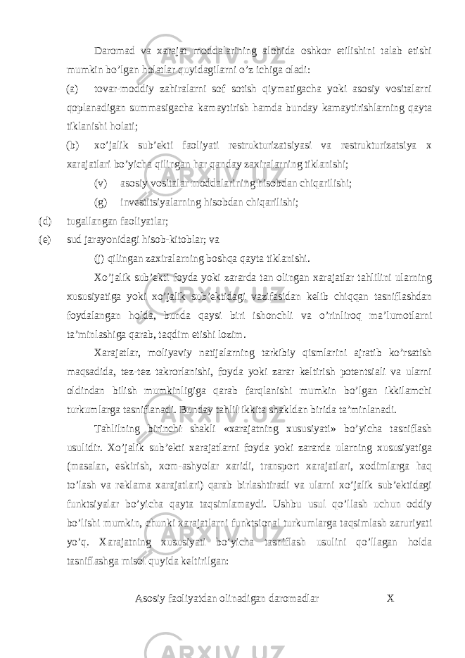 Daromad va xarajat moddalarining alohida oshkor etilishini talab etishi mumkin bo’lgan holatlar quyidagilarni o’z ichiga oladi: (a) tovar-moddiy zahiralarni sof sotish qiymatigacha yoki asosiy vositalarni qoplanadigan summasigacha kamaytirish hamda bunday kamaytirishlarning qayta tiklanishi holati; (b) xo’jalik sub’ekti faoliyati restrukturizatsiyasi va restrukturizatsiya x xarajatlari bo’yicha qilingan har qanday zaxiralarning tiklanishi; (v) asosiy vositalar moddalarining hisobdan chiqarilishi; (g) investitsiyalarning hisobdan chiqarilishi; (d) tugallangan faoliyatlar; (e) sud jarayonidagi hisob-kitoblar; va (j) qilingan zaxiralarning boshqa qayta tiklanishi. Xo’jalik sub’ekti foyda yoki zararda tan olingan xarajatlar tahlilini ularning xususiyatiga yoki xo’jalik sub’ektidagi vazifasidan kelib chiqqan tasniflashdan foydalangan holda, bunda qaysi biri ishonchli va o’rinliroq ma’lumotlarni ta’minlashiga qarab, taqdim etishi lozim. Xarajatlar, moliyaviy natijalarning tarkibiy qismlarini ajratib ko’rsatish maqsadida, tez-tez takrorlanishi, foyda yoki zarar keltirish potentsiali va ularni oldindan bilish mumkinligiga qarab farqlanishi mumkin bo’lgan ikkilamchi turkumlarga tasniflanadi. Bunday tahlil ikkita shakldan birida ta’minlanadi. Tahlilning birinchi shakli «xarajatning xususiyati» bo’yicha tasniflash usulidir. Xo’jalik sub’ekti xarajatlarni foyda yoki zararda ularning xususiyatiga (masalan, eskirish, xom-ashyolar xaridi, transport xarajatlari, xodimlarga haq to’lash va reklama xarajatlari) qarab birlashtiradi va ularni xo’jalik sub’ektidagi funktsiyalar bo’yicha qayta taqsimlamaydi. Ushbu usul qo’llash uchun oddiy bo’lishi mumkin, chunki xarajatlarni funktsional turkumlarga taqsimlash zaruriyati yo’q. Xarajatning xususiyati bo’yicha tasniflash usulini qo’llagan holda tasniflashga misol quyida keltirilgan: Asosiy faoliyatdan olinadigan daromadlar X 