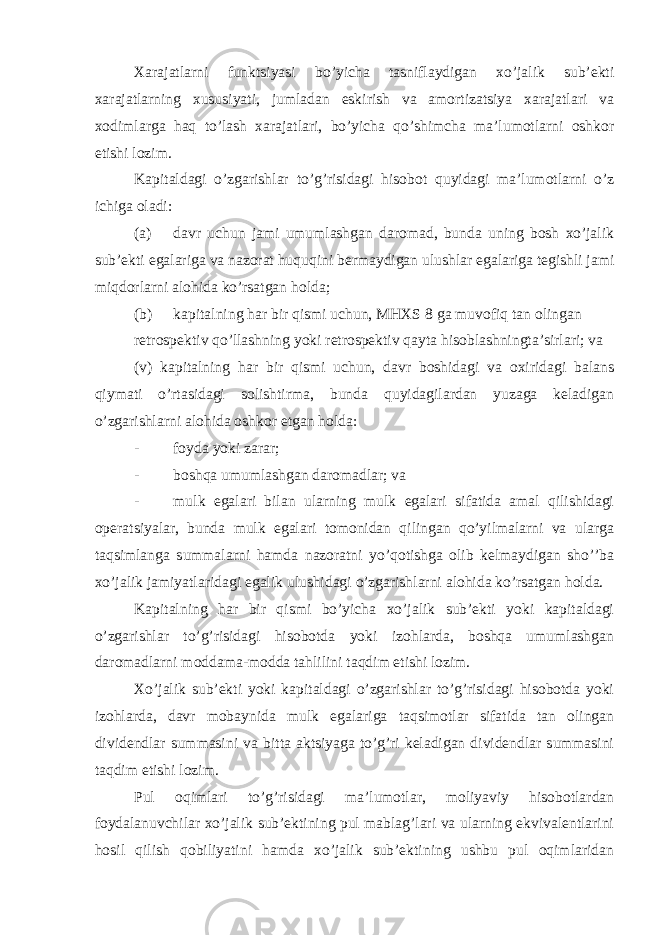 Xarajatlarni funktsiyasi bo’yicha tasniflaydigan xo’jalik sub’ekti xarajatlarning xususiyati, jumladan eskirish va amortizatsiya xarajatlari va xodimlarga haq to’lash xarajatlari, bo’yicha qo’shimcha ma’lumotlarni oshkor etishi lozim. Kapitaldagi o’zgarishlar to’g’risidagi hisobot quyidagi ma’lumotlarni o’z ichiga oladi: (a) davr uchun jami umumlashgan daromad, bunda uning bosh xo’jalik sub’ekti egalariga va nazorat huquqini bermaydigan ulushlar egalariga tegishli jami miqdorlarni alohida ko’rsatgan holda; (b) kapitalning har bir qismi uchun, MHXS 8 ga muvofiq tan olingan retrospektiv qo’llashning yoki retrospektiv qayta hisoblashningta’sirlari; va (v) kapitalning har bir qismi uchun, davr boshidagi va oxiridagi balans qiymati o’rtasidagi solishtirma, bunda quyidagilardan yuzaga keladigan o’zgarishlarni alohida oshkor etgan holda: - foyda yoki zarar; - boshqa umumlashgan daromadlar; va - mulk egalari bilan ularning mulk egalari sifatida amal qilishidagi operatsiyalar, bunda mulk egalari tomonidan qilingan qo’yilmalarni va ularga taqsimlanga summalarni hamda nazoratni yo’qotishga olib kelmaydigan sho’’ba xo’jalik jamiyatlaridagi egalik ulushidagi o’zgarishlarni alohida ko’rsatgan holda. Kapitalning har bir qismi bo’yicha xo’jalik sub’ekti yoki kapitaldagi o’zgarishlar to’g’risidagi hisobotda yoki izohlarda, boshqa umumlashgan daromadlarni moddama-modda tahlilini taqdim etishi lozim. Xo’jalik sub’ekti yoki kapitaldagi o’zgarishlar to’g’risidagi hisobotda yoki izohlarda, davr mobaynida mulk egalariga taqsimotlar sifatida tan olingan dividendlar summasini va bitta aktsiyaga to’g’ri keladigan dividendlar summasini taqdim etishi lozim. Pul oqimlari to’g’risidagi ma’lumotlar, moliyaviy hisobotlardan foydalanuvchilar xo’jalik sub’ektining pul mablag’lari va ularning ekvivalentlarini hosil qilish qobiliyatini hamda xo’jalik sub’ektining ushbu pul oqimlaridan 