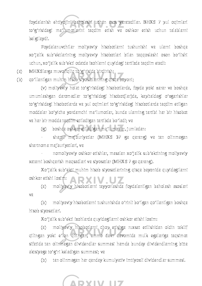 foydalanish ehtiyojini baholashi uchun asos yaratadilar. BHXS 7 pul oqimlari to’g’risidagi ma’lumotlarini taqdim etish va oshkor etish uchun talablarni belgilaydi. Foydalanuvchilar moliyaviy hisobotlarni tushunishi va ularni boshqa xo’jalik sub’ektlarining moliyaviy hisobotlari bilan taqqoslashi oson bo’lishi uchun, xo’jalik sub’ekti odatda izohlarni quyidagi tartibda taqdim etadi: (a) MHXSlarga muvofiqliq to’g’risida birdirish; (b) qo’llanilgan muhim hisob siyosatlarining qisqa bayoni; (v) moliyaviy holat to’g’risidagi hisobotlarda, foyda yoki zarar va boshqa umumlashgan daromadlar to’g’risidagi hisobot(lar)da, kapitaldagi o’zgarishlar to’g’risidagi hisobotlarda va pul oqimlari to’g’risidagi hisobotlarda taqdim etilgan moddalar bo’yicha yordamchi ma’lumotlar, bunda ularning tartibi har bir hisobot va har bir modda taqdim etiladigan tartibda bo’ladi; va (g) boshqa oshkor etiladigan ma’lumotlar, jumladan: - shartli majburiyatlar (MHXS 37 ga qarang) va tan olinmagan shartnoma majburiyatlari, va - nomoliyaviy oshkor etishlar, masalan xo’jalik sub’ektining moliyaviy xatarni boshqarish maqsadlari va siyosatlar (MHXS 7 ga qarang). Xo’jalik sub’ekti muhim hisob siyosatlarining qisqa bayonida quyidagilarni oshkor etishi lozim: (a) moliyaviy hisobotlarni tayyorlashda foydalanilgan baholash asoslari va (b) moliyaviy hisobotlarni tushunishda o’rinli bo’lgan qo’llanilgan boshqa hisob siyosatlari. Xo’jalik sub’ekti izohlarda quyidagilarni oshkor etishi lozim: (a) moliyaviy hisobotlarni chop etishga ruxsat etilishidan oldin taklif qilingan yoki e’lon qilingan, ammo davr davomida mulk egalariga taqsimot sifatida tan olinmagan dividendlar summasi hamda bunday dividendlarning bitta aktsiyaga to’g’ri keladigan summasi; va (b) tan olinmagan har qanday kumulyativ imtiyozli dividendlar summasi. 