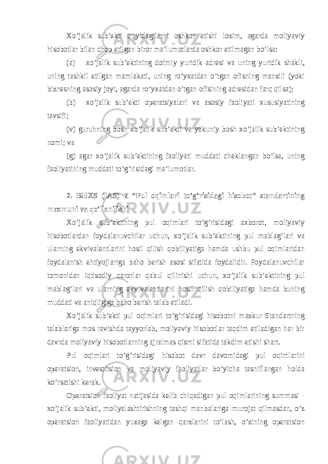 Xo’jalik sub’ekti quyidagilarni oshkor etishi lozim, agarda moliyaviy hisobotlar bilan chop etilgan biror ma’lumotlarda oshkor etilmagan bo’lsa: (a) xo’jalik sub’ektining doimiy yuridik adresi va uning yuridik shakli, uning tashkil etilgan mamlakati, uning ro’yxatdan o’tgan ofisning manzili (yoki biznesning asosiy joyi, agarda ro’yxatdan o’tgan ofisining adresidan farq qilsa); (b) xo’jalik sub’ekti operatsiyalari va asosiy faoliyati xususiyatining tavsifi; (v) guruhning bosh xo’jalik sub’ekti va yakuniy bosh xo’jalik sub’ektining nomi; va (g) agar xo’jalik sub’ektining faoliyati muddati cheklangan bo’lsa, uning faoliyatining muddati to’g’risidagi ma’lumotlar. 2. BHXS (IAS) 7 “Pul oqimlari to’g’risidagi hisobot” standartining mazmuni va qo’llanilishi Xo’jalik sub’ektining pul oqimlari to’g’risidagi axborot, moliyaviy hisobotlardan foydalanuvchilar uchun, xo’jalik sub’ektining pul mablag’lari va ularning ekvivalentlarini hosil qilish qobiliyatiga hamda ushbu pul oqimlaridan foydalanish ehtiyojlariga baho berish asosi sifatida foydalidir. Foydalanuvchilar tomonidan iqtisodiy qarorlar qabul qilinishi uchun, xo’jalik sub’ektining pul mablag’lari va ularning ekvivalentlarini hosil qilish qobiliyatiga hamda buning muddati va aniqligiga baho berish talab etiladi. Xo’jalik sub’ekti pul oqimlari to’g’risidagi hisobotni mazkur Standartning talablariga mos ravishda tayyorlab, moliyaviy hisobotlar taqdim etiladigan har bir davrda moliyaviy hisobotlarning ajralmas qismi sifatida takdim etishi shart. Pul oqimlari to’g’risidagi hisobot davr davomidagi pul oqimlarini operatsion, investitsion va moliyaviy faoliyatlar bo’yicha tasniflangan holda ko’rsatishi kerak. Operatsion faoliyat natijasida kelib chiqadigan pul oqimlarining summasi - xo’jalik sub’ekti, moliyalashtirishning tashqi manbalariga murojat qilmasdan, o’z operatsion faoliyatidan yuzaga kelgan qarzlarini to’lash, o’zining operatsion 