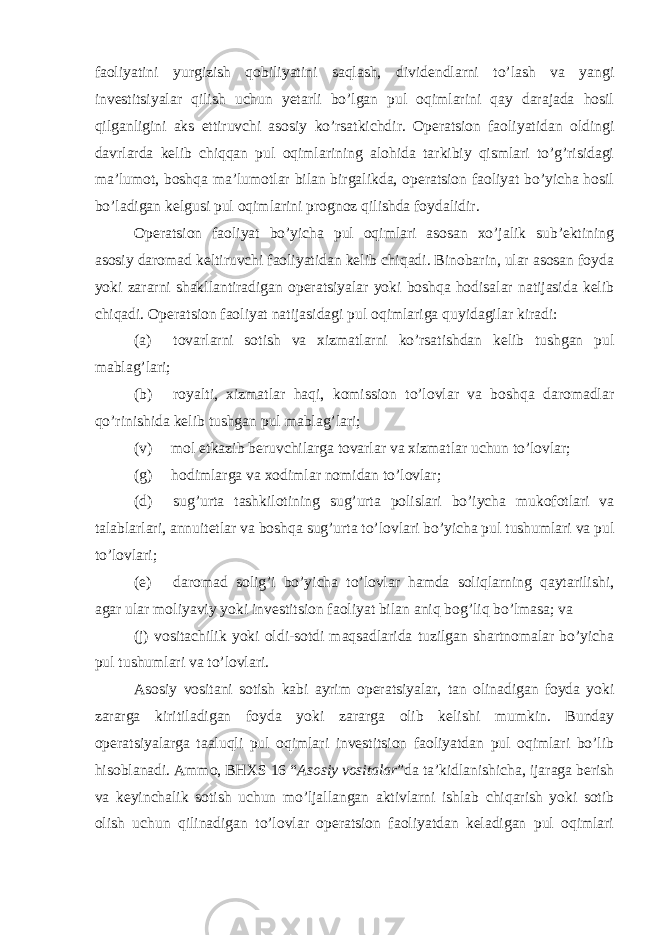 faoliyatini yurgizish qobiliyatini saqlash, dividendlarni to’lash va yangi investitsiyalar qilish uchun yetarli bo’lgan pul oqimlarini qay darajada hosil qilganligini aks ettiruvchi asosiy ko’rsatkichdir. Operatsion faoliyatidan oldingi davrlarda kelib chiqqan pul oqimlarining alohida tarkibiy qismlari to’g’risidagi ma’lumot, boshqa ma’lumotlar bilan birgalikda, operatsion faoliyat bo’yicha hosil bo’ladigan kelgusi pul oqimlarini prognoz qilishda foydalidir. Operatsion faoliyat bo’yicha pul oqimlari asosan xo’jalik sub’ektining asosiy daromad keltiruvchi faoliyatidan kelib chiqadi. Binobarin, ular asosan foyda yoki zararni shakllantiradigan operatsiyalar yoki boshqa hodisalar natijasida kelib chiqadi. Operatsion faoliyat natijasidagi pul oqimlariga quyidagilar kiradi: (a) tovarlarni sotish va xizmatlarni ko’rsatishdan kelib tushgan pul mablag’lari; (b) royalti, xizmatlar haqi, komission to’lovlar va boshqa daromadlar qo’rinishida kelib tushgan pul mablag’lari; (v) mol etkazib beruvchilarga tovarlar va xizmatlar uchun to’lovlar; (g) hodimlarga va xodimlar nomidan to’lovlar; (d) sug’urta tashkilotining sug’urta polislari bo’iycha mukofotlari va talablarlari, annuitetlar va boshqa sug’urta to’lovlari bo’yicha pul tushumlari va pul to’lovlari; (e) daromad solig’i bo’yicha to’lovlar hamda soliqlarning qaytarilishi, agar ular moliyaviy yoki investitsion faoliyat bilan aniq bog’liq bo’lmasa; va (j) vositachilik yoki oldi-sotdi maqsadlarida tuzilgan shartnomalar bo’yicha pul tushumlari va to’lovlari. Asosiy vositani sotish kabi ayrim operatsiyalar, tan olinadigan foyda yoki zararga kiritiladigan foyda yoki zararga olib kelishi mumkin. Bunday operatsiyalarga taaluqli pul oqimlari investitsion faoliyatdan pul oqimlari bo’lib hisoblanadi. Ammo, BHXS 16 “ Asosiy vositalar ”da ta’kidlanishicha, ijaraga berish va keyinchalik sotish uchun mo’ljallangan aktivlarni ishlab chiqarish yoki sotib olish uchun qilinadigan to’lovlar operatsion faoliyatdan keladigan pul oqimlari 