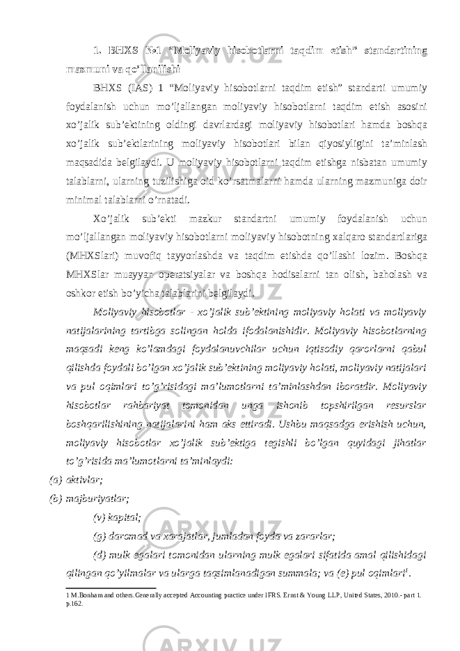 1. BHXS №1 “Moliyaviy hisobotlarni taqdim etish” standartining mazmuni va qo’llanilishi BHXS (IAS) 1 “Moliyaviy hisobotlarni taqdim etish” standarti umumiy foydalanish uchun mo’ljallangan moliyaviy hisobotlarni taqdim etish asosini xo’jalik sub’ektining oldingi davrlardagi moliyaviy hisobotlari hamda boshqa xo’jalik sub’ektlarining moliyaviy hisobotlari bilan qiyosiyligini ta’minlash maqsadida belgilaydi. U moliyaviy hisobotlarni taqdim etishga nisbatan umumiy talablarni, ularning tuzilishiga oid ko’rsatmalarni hamda ularning mazmuniga doir minimal talablarni o’rnatadi. Xo’jalik sub’ekti mazkur standartni umumiy foydalanish uchun mo’ljallangan moliyaviy hisobotlarni moliyaviy hisobotning xalqaro standartlariga (MHXSlari) muvofiq tayyorlashda va taqdim etishda qo’llashi lozim. Boshqa MHXSlar muayyan operatsiyalar va boshqa hodisalarni tan olish, baholash va oshkor etish bo’yicha talablarini belgilaydi. Moliyaviy hisobotlar - xo’jalik sub’ektining moliyaviy holati va moliyaviy natijalarining tartibga solingan holda ifodalanishidir. Moliyaviy hisobotlarning maqsadi keng ko’lamdagi foydalanuvchilar uchun iqtisodiy qarorlarni qabul qilishda foydali bo’lgan xo’jalik sub’ektining moliyaviy holati, moliyaviy natijalari va pul oqimlari to’g’risidagi ma’lumotlarni ta’minlashdan iboratdir. Moliyaviy hisobotlar rahbariyat tomonidan unga ishonib topshirilgan resurslar boshqarilishining natijalarini ham aks ettiradi. Ushbu maqsadga erishish uchun, moliyaviy hisobotlar xo’jalik sub’ektiga tegishli bo’lgan quyidagi jihatlar to’g’risida ma’lumotlarni ta’minlaydi: (a) aktivlar; (b) majburiyatlar; (v) kapital; (g) daromad va xarajatlar, jumladan foyda va zararlar; (d) mulk egalari tomonidan ularning mulk egalari sifatida amal qilishidagi qilingan qo’yilmalar va ularga taqsimlanadigan summala; va (e) pul oqimlari 1 . 1 M.Bonham and others.Generally accepted Accounting practice under IFRS. Ernst & Young LLP, United States, 2010.- part 1. p.162. 