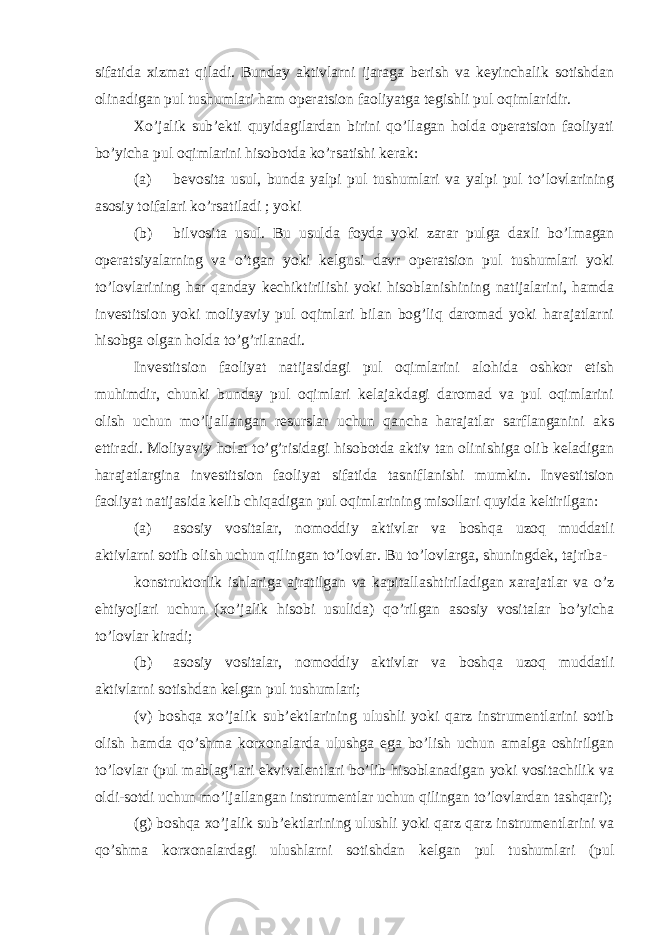 sifatida xizmat qiladi. Bunday aktivlarni ijaraga berish va keyinchalik sotishdan olinadigan pul tushumlari ham operatsion faoliyatga tegishli pul oqimlaridir. Xo’jalik sub’ekti quyidagilardan birini qo’llagan holda operatsion faoliyati bo’yicha pul oqimlarini hisobotda ko’rsatishi kerak: (a) bevosita usul, bunda yalpi pul tushumlari va yalpi pul to’lovlarining asosiy toifalari ko’rsatiladi ; yoki (b) bilvosita usul. Bu usulda foyda yoki zarar pulga daxli bo’lmagan operatsiyalarning va o’tgan yoki kelgusi davr operatsion pul tushumlari yoki to’lovlarining har qanday kechiktirilishi yoki hisoblanishining natijalarini, hamda investitsion yoki moliyaviy pul oqimlari bilan bog’liq daromad yoki harajatlarni hisobga olgan holda to’g’rilanadi. Investitsion faoliyat natijasidagi pul oqimlarini alohida oshkor etish muhimdir, chunki bunday pul oqimlari kelajakdagi daromad va pul oqimlarini olish uchun mo’ljallangan resurslar uchun qancha harajatlar sarflanganini aks ettiradi. Moliyaviy holat to’g’risidagi hisobotda aktiv tan olinishiga olib keladigan harajatlargina investitsion faoliyat sifatida tasniflanishi mumkin. Investitsion faoliyat natijasida kelib chiqadigan pul oqimlarining misollari quyida keltirilgan: (a) asosiy vositalar, nomoddiy aktivlar va boshqa uzoq muddatli aktivlarni sotib olish uchun qilingan to’lovlar. Bu to’lovlarga, shuningdek, tajriba- konstruktorlik ishlariga ajratilgan va kapitallashtiriladigan xarajatlar va o’z ehtiyojlari uchun (xo’jalik hisobi usulida) qo’rilgan asosiy vositalar bo’yicha to’lovlar kiradi; (b) asosiy vositalar, nomoddiy aktivlar va boshqa uzoq muddatli aktivlarni sotishdan kelgan pul tushumlari; (v) boshqa xo’jalik sub’ektlarining ulushli yoki qarz instrumentlarini sotib olish hamda qo’shma korxonalarda ulushga ega bo’lish uchun amalga oshirilgan to’lovlar (pul mablag’lari ekvivalentlari bo’lib hisoblanadigan yoki vositachilik va oldi-sotdi uchun mo’ljallangan instrumentlar uchun qilingan to’lovlardan tashqari); (g) boshqa xo’jalik sub’ektlarining ulushli yoki qarz qarz instrumentlarini va qo’shma korxonalardagi ulushlarni sotishdan kelgan pul tushumlari (pul 