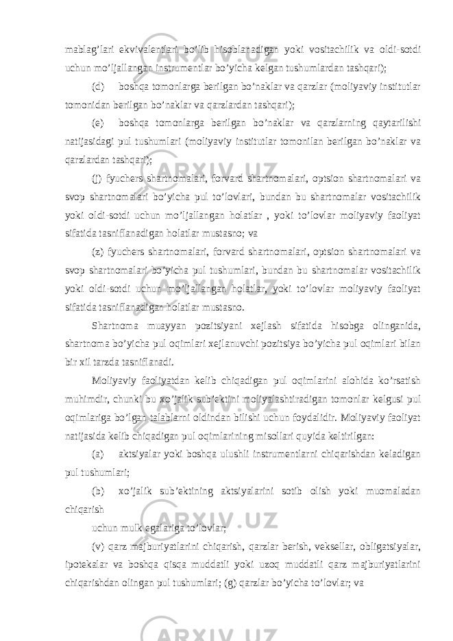 mablag’lari ekvivalentlari bo’lib hisoblanadigan yoki vositachilik va oldi-sotdi uchun mo’ljallangan instrumentlar bo’yicha kelgan tushumlardan tashqari); (d) boshqa tomonlarga berilgan bo’naklar va qarzlar (moliyaviy institutlar tomonidan berilgan bo’naklar va qarzlardan tashqari); (e) boshqa tomonlarga berilgan bo’naklar va qarzlarning qaytarilishi natijasidagi pul tushumlari (moliyaviy institutlar tomonilan berilgan bo’naklar va qarzlardan tashqari); (j) fyuchers shartnomalari, forvard shartnomalari, optsion shartnomalari va svop shartnomalari bo’yicha pul to’lovlari, bundan bu shartnomalar vositachilik yoki oldi-sotdi uchun mo’ljallangan holatlar , yoki to’lovlar moliyaviy faoliyat sifatida tasniflanadigan holatlar mustasno; va (z) fyuchers shartnomalari, forvard shartnomalari, optsion shartnomalari va svop shartnomalari bo’yicha pul tushumlari, bundan bu shartnomalar vositachilik yoki oldi-sotdi uchun mo’ljallangan holatlar, yoki to’lovlar moliyaviy faoliyat sifatida tasniflanadigan holatlar mustasno. Shartnoma muayyan pozitsiyani xejlash sifatida hisobga olinganida, shartnoma bo’yicha pul oqimlari xejlanuvchi pozitsiya bo’yicha pul oqimlari bilan bir xil tarzda tasniflanadi. Moliyaviy faoliyatdan kelib chiqadigan pul oqimlarini alohida ko’rsatish muhimdir, chunki bu xo’jalik sub’ektini moliyalashtiradigan tomonlar kelgusi pul oqimlariga bo’lgan talablarni oldindan bilishi uchun foydalidir. Moliyaviy faoliyat natijasida kelib chiqadigan pul oqimlarining misollari quyida keltirilgan: (a) aktsiyalar yoki boshqa ulushli instrumentlarni chiqarishdan keladigan pul tushumlari; (b) xo’jalik sub’ektining aktsiyalarini sotib olish yoki muomaladan chiqarish uchun mulk egalariga to’lovlar; (v) qarz majburiyatlarini chiqarish, qarzlar berish, veksellar, obligatsiyalar, ipotekalar va boshqa qisqa muddatli yoki uzoq muddatli qarz majburiyatlarini chiqarishdan olingan pul tushumlari; (g) qarzlar bo’yicha to’lovlar; va 