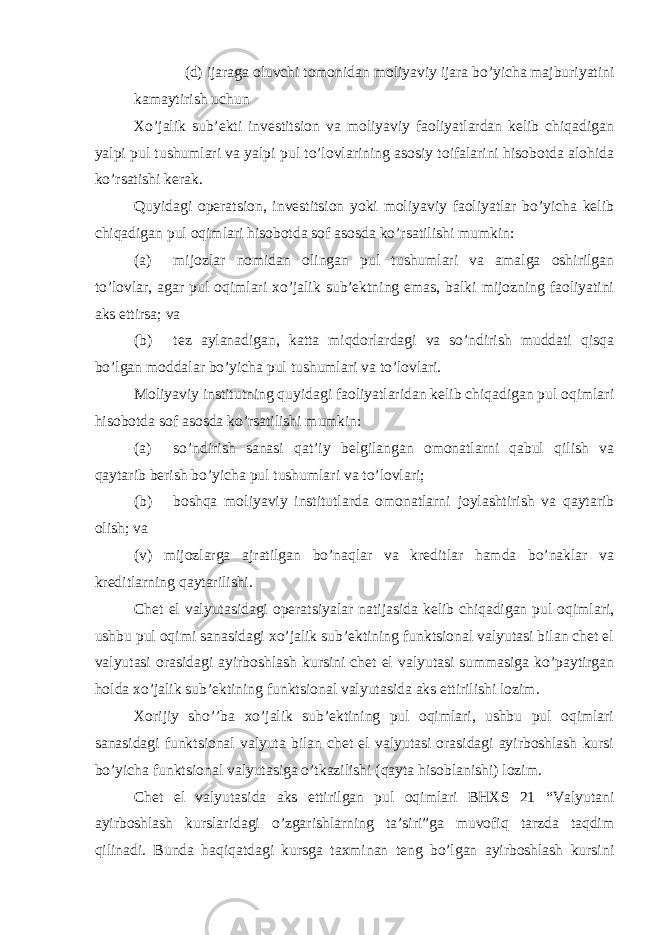 (d) ijaraga oluvchi tomonidan moliyaviy ijara bo’yicha majburiyatini kamaytirish uchun Xo’jalik sub’ekti investitsion va moliyaviy faoliyatlardan kelib chiqadigan yalpi pul tushumlari va yalpi pul to’lovlarining asosiy toifalarini hisobotda alohida ko’rsatishi kerak. Quyidagi operatsion, investitsion yoki moliyaviy faoliyatlar bo’yicha kelib chiqadigan pul oqimlari hisobotda sof asosda ko’rsatilishi mumkin: (a) mijozlar nomidan olingan pul tushumlari va amalga oshirilgan to’lovlar, agar pul oqimlari xo’jalik sub’ektning emas, balki mijozning faoliyatini aks ettirsa; va (b) tez aylanadigan, katta miqdorlardagi va so’ndirish muddati qisqa bo’lgan moddalar bo’yicha pul tushumlari va to’lovlari. Moliyaviy institutning quyidagi faoliyatlaridan kelib chiqadigan pul oqimlari hisobotda sof asosda ko’rsatilishi mumkin: (a) so’ndirish sanasi qat’iy belgilangan omonatlarni qabul qilish va qaytarib berish bo’yicha pul tushumlari va to’lovlari; (b) boshqa moliyaviy institutlarda omonatlarni joylashtirish va qaytarib olish; va (v) mijozlarga ajratilgan bo’naqlar va kreditlar hamda bo’naklar va kreditlarning qaytarilishi. Chet el valyutasidagi operatsiyalar natijasida kelib chiqadigan pul oqimlari, ushbu pul oqimi sanasidagi xo’jalik sub’ektining funktsional valyutasi bilan chet el valyutasi orasidagi ayirboshlash kursini chet el valyutasi summasiga ko’paytirgan holda xo’jalik sub’ektining funktsional valyutasida aks ettirilishi lozim. Xorijiy sho’’ba xo’jalik sub’ektining pul oqimlari, ushbu pul oqimlari sanasidagi funktsional valyuta bilan chet el valyutasi orasidagi ayirboshlash kursi bo’yicha funktsional valyutasiga o’tkazilishi (qayta hisoblanishi) lozim. Chet el valyutasida aks ettirilgan pul oqimlari BHXS 21 “Valyutani ayirboshlash kurslaridagi o’zgarishlarning ta’siri”ga muvofiq tarzda taqdim qilinadi. Bunda haqiqatdagi kursga taxminan teng bo’lgan ayirboshlash kursini 