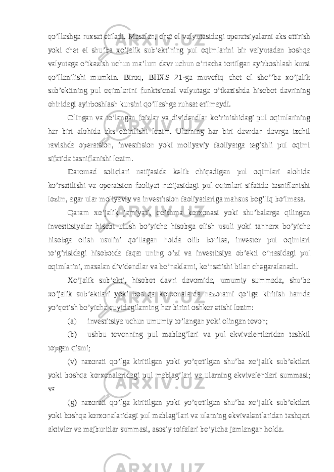 qo’llashga ruxsat etiladi. Masalan, chet el valyutasidagi operatsiyalarni aks ettirish yoki chet el shu’ba xo’jalik sub’ektining pul oqimlarini bir valyutadan boshqa valyutaga o’tkazish uchun ma’lum davr uchun o’rtacha tortilgan ayirboshlash kursi qo’llanilishi mumkin. Biroq, BHXS 21-ga muvofiq chet el sho’’ba xo’jalik sub’ektining pul oqimlarini funktsional valyutaga o’tkazishda hisobot davrining ohiridagi ayirboshlash kursini qo’llashga ruhsat etilmaydi. Olingan va to’langan foizlar va dividendlar ko’rinishidagi pul oqimlarining har biri alohida aks ettirilishi lozim. Ularning har biri davrdan davrga izchil ravishda operatsion, investitsion yoki moliyaviy faoliyatga tegishli pul oqimi sifatida tasniflanishi lozim. Daromad soliqlari natijasida kelib chiqadigan pul oqimlari alohida ko’rsatilishi va operatsion faoliyat natijasidagi pul oqimlari sifatida tasniflanishi lozim, agar ular moliyaviy va investitsion faoliyatlariga mahsus bog’liq bo’lmasa. Qaram xo’jalik jamiyati, qo’shma korxonasi yoki shu’balarga qilingan investitsiyalar hisobi ulush bo’yicha hisobga olish usuli yoki tannarx bo’yicha hisobga olish usulini qo’llagan holda olib borilsa, investor pul oqimlari to’g’risidagi hisobotda faqat uning o’zi va investitsiya ob’ekti o’rtasidagi pul oqimlarini, masalan dividendlar va bo’naklarni, ko’rsatishi bilan chegaralanadi. Xo’jalik sub’ekti, hisobot davri davomida, umumiy summada, shu’ba xo’jalik sub’ektlari yoki boshqa korxonalarda nazoratni qo’lga kiritish hamda yo’qotish bo’yicha quyidagilarning har birini oshkor etishi lozim: (a) investitsiya uchun umumiy to’langan yoki olingan tovon; (b) ushbu tovonning pul mablag’lari va pul ekvivalentlaridan tashkil topgan qismi; (v) nazorati qo’lga kiritilgan yoki yo’qotilgan shu’ba xo’jalik sub’ektlari yoki boshqa korxonalaridagi pul mablag’lari va ularning ekvivalentlari summasi; va (g) nazorati qo’lga kiritilgan yoki yo’qotilgan shu’ba xo’jalik sub’ektlari yoki boshqa korxonalaridagi pul mablag’lari va ularning ekvivalentlaridan tashqari aktivlar va majburitlar summasi, asosiy toifalari bo’yicha jamlangan holda. 