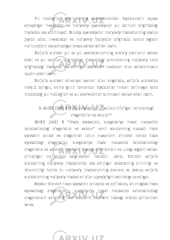 Pul mablag’lari yoki ularning ekvivalentlaridan foydalanishni taqozo etmaydigan investitsion va moliyaviy operatsiyalar pul oqimlari to’g’risidagi hisobotda aks ettirilmaydi. Bunday operatsiyalar moliyaviy hisobotlarning boshqa joyida ushbu investitsion va moliyaviy faoliyatlar to’g’risida barcha tegishli ma’lumotlarni aks ettiradigan tarzda oshkor etilishi lozim. Xo’jalik sub’ekti pul va pul ekvivalentlarining tarkibiy qismlarini oshkor etishi va pul oqimlari to’g’risidagi hisobotidagi summalarning moliyaviy holat to’g’risidagi hisobotda aks ettirilgan ekvivalent moddalari bilan solishtirmasini taqdim etishi lozim. Xo’jalik sub’ekti rahbariyat izohlari bilan birgalikda, xo’jalik sub’ektida mavjud bo’lgan, ammo guruh tomonidan foydalanish imkoni bo’lmagan katta miqdordagi pul mablag’lari va pul ekvivalentlari summasini oshkor etishi lozim. 3. BHXS (IAS) 8 “Hisob siyosatlari, hisoblab chiqilgan baholardagi o’zgarishlar va xatolar” BHXS (IAS) 8 “Hisob siyosatlari, buxgalteriya hisobi maqsadida baholashlardagi o’zgarishlar va xatolar” nomli standartning maqsadi hisob siyosatini tanlash va o’zgartirish uchun mezonlarni o’rnatish hamda hisob siyosatidagi o’zgarishlar, buxgalteriya hisobi maqsadida baholashlardagi o’zgarishlar va xatolarni tuzatishni hisobga olish tartibini va ularga tegishli oshkor qilinadigan ma’lumotni belgilashdan iboratdir. Ushbu Standart xo’jalik sub’ektining moliyaviy hisobotlarida aks ettirilgan axborotning o’rinliligi va ishonchliligi hamda bu moliyaviy hisobotlarining davrlaro va boshqa xo’jalik sub’ektlarining moliyaviy hisobotlari bilan qiyosiyligini oshirishga qaratilgan. Mazkur Standart hisob siyosatini tanlashda va qo’llashda, shuningdek hisob siyosatidagi o’zgarishlarni, buxgalteriya hisobi maqsadida baholashlardagi o’zgarishlarni va oldingi davr xatolarini tuzatishni hisobga olishda qo’llanilishi kerak. 