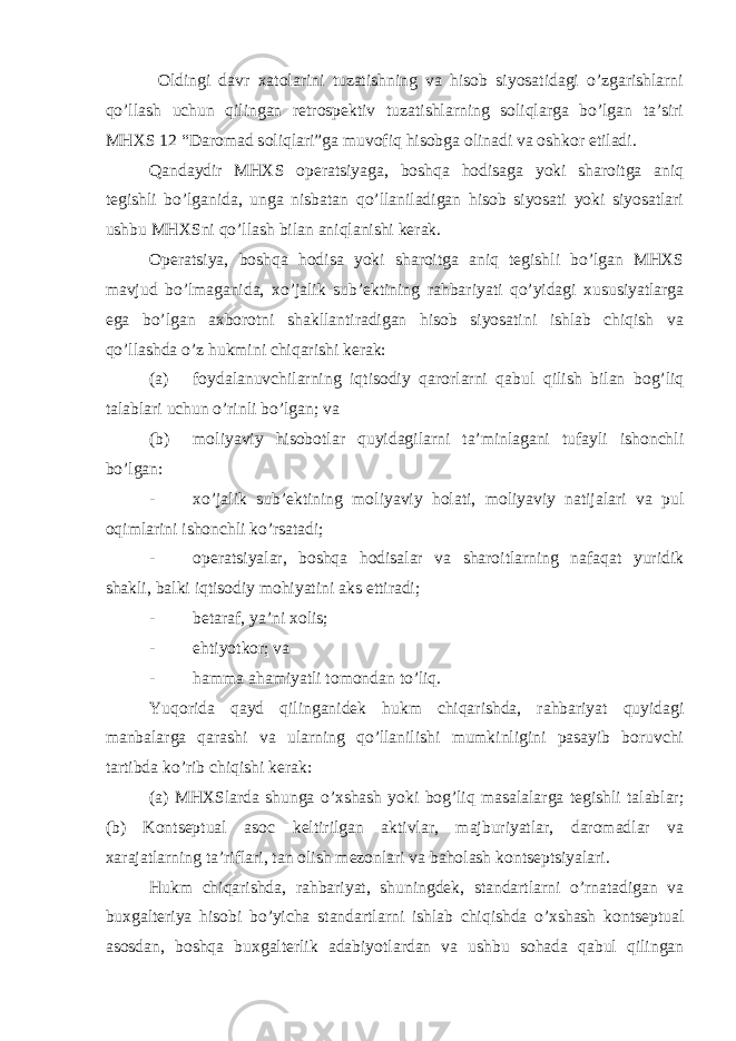  Oldingi davr xatolarini tuzatishning va hisob siyosatidagi o’zgarishlarni qo’llash uchun qilingan retrospektiv tuzatishlarning soliqlarga bo’lgan ta’siri MHXS 12 “Daromad soliqlari”ga muvofiq hisobga olinadi va oshkor etiladi. Qandaydir MHXS operatsiyaga, boshqa hodisaga yoki sharoitga aniq tegishli bo’lganida, unga nisbatan qo’llaniladigan hisob siyosati yoki siyosatlari ushbu MHXSni qo’llash bilan aniqlanishi kerak. Operatsiya, boshqa hodisa yoki sharoitga aniq tegishli bo’lgan MHXS mavjud bo’lmaganida, xo’jalik sub’ektining rahbariyati qo’yidagi xususiyatlarga ega bo’lgan axborotni shakllantiradigan hisob siyosatini ishlab chiqish va qo’llashda o’z hukmini chiqarishi kerak: (a) foydalanuvchilarning iqtisodiy qarorlarni qabul qilish bilan bog’liq talablari uchun o’rinli bo’lgan; va (b) moliyaviy hisobotlar quyidagilarni ta’minlagani tufayli ishonchli bo’lgan: - xo’jalik sub’ektining moliyaviy holati, moliyaviy natijalari va pul oqimlarini ishonchli ko’rsatadi; - operatsiyalar, boshqa hodisalar va sharoitlarning nafaqat yuridik shakli, balki iqtisodiy mohiyatini aks ettiradi; - betaraf, ya’ni xolis; - ehtiyotkor; va - hamma ahamiyatli tomondan to’liq. Yuqorida qayd qilinganidek hukm chiqarishda, rahbariyat quyidagi manbalarga qarashi va ularning qo’llanilishi mumkinligini pasayib boruvchi tartibda ko’rib chiqishi kerak: (a) MHXSlarda shunga o’xshash yoki bog’liq masalalarga tegishli talablar; (b) Kontseptual asoc keltirilgan aktivlar, majburiyatlar, daromadlar va xarajatlarning ta’riflari, tan olish mezonlari va baholash kontseptsiyalari. Hukm chiqarishda, rahbariyat, shuningdek, standartlarni o’rnatadigan va buxgalteriya hisobi bo’yicha standartlarni ishlab chiqishda o’xshash kontseptual asosdan, boshqa buxgalterlik adabiyotlardan va ushbu sohada qabul qilingan 