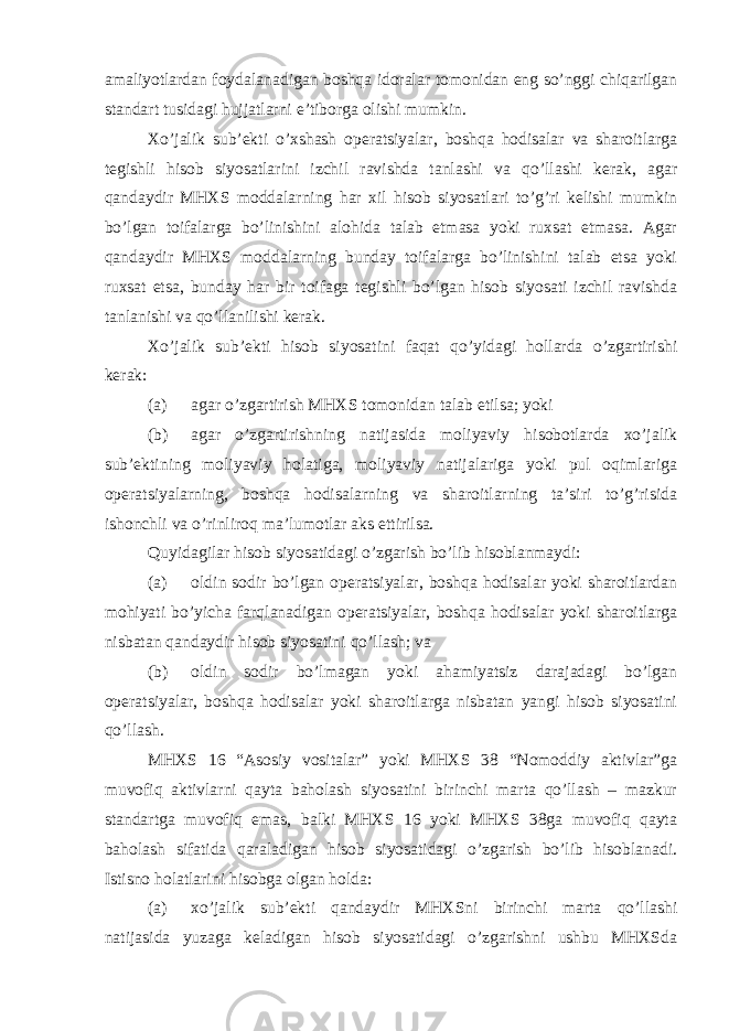 amaliyotlardan foydalanadigan boshqa idoralar tomonidan eng so’nggi chiqarilgan standart tusidagi hujjatlarni e’tiborga olishi mumkin. Xo’jalik sub’ekti o’xshash operatsiyalar, boshqa hodisalar va sharoitlarga tegishli hisob siyosatlarini izchil ravishda tanlashi va qo’llashi kerak, agar qandaydir MHXS moddalarning har xil hisob siyosatlari to’g’ri kelishi mumkin bo’lgan toifalarga bo’linishini alohida talab etmasa yoki ruxsat etmasa. Agar qandaydir MHXS moddalarning bunday toifalarga bo’linishini talab etsa yoki ruxsat etsa, bunday har bir toifaga tegishli bo’lgan hisob siyosati izchil ravishda tanlanishi va qo’llanilishi kerak. Xo’jalik sub’ekti hisob siyosatini faqat qo’yidagi hollarda o’zgartirishi kerak: (a) agar o’zgartirish MHXS tomonidan talab etilsa; yoki (b) agar o’zgartirishning natijasida moliyaviy hisobotlarda xo’jalik sub’ektining moliyaviy holatiga, moliyaviy natijalariga yoki pul oqimlariga operatsiyalarning, boshqa hodisalarning va sharoitlarning ta’siri to’g’risida ishonchli va o’rinliroq ma’lumotlar aks ettirilsa. Quyidagilar hisob siyosatidagi o’zgarish bo’lib hisoblanmaydi: (a) oldin sodir bo’lgan operatsiyalar, boshqa hodisalar yoki sharoitlardan mohiyati bo’yicha farqlanadigan operatsiyalar, boshqa hodisalar yoki sharoitlarga nisbatan qandaydir hisob siyosatini qo’llash; va (b) oldin sodir bo’lmagan yoki ahamiyatsiz darajadagi bo’lgan operatsiyalar, boshqa hodisalar yoki sharoitlarga nisbatan yangi hisob siyosatini qo’llash. MHXS 16 “Asosiy vositalar” yoki MHXS 38 “Nomoddiy aktivlar”ga muvofiq aktivlarni qayta baholash siyosatini birinchi marta qo’llash – mazkur standartga muvofiq emas, balki MHXS 16 yoki MHXS 38ga muvofiq qayta baholash sifatida qaraladigan hisob siyosatidagi o’zgarish bo’lib hisoblanadi. Istisno holatlarini hisobga olgan holda: (a) xo’jalik sub’ekti qandaydir MHXSni birinchi marta qo’llashi natijasida yuzaga keladigan hisob siyosatidagi o’zgarishni ushbu MHXSda 