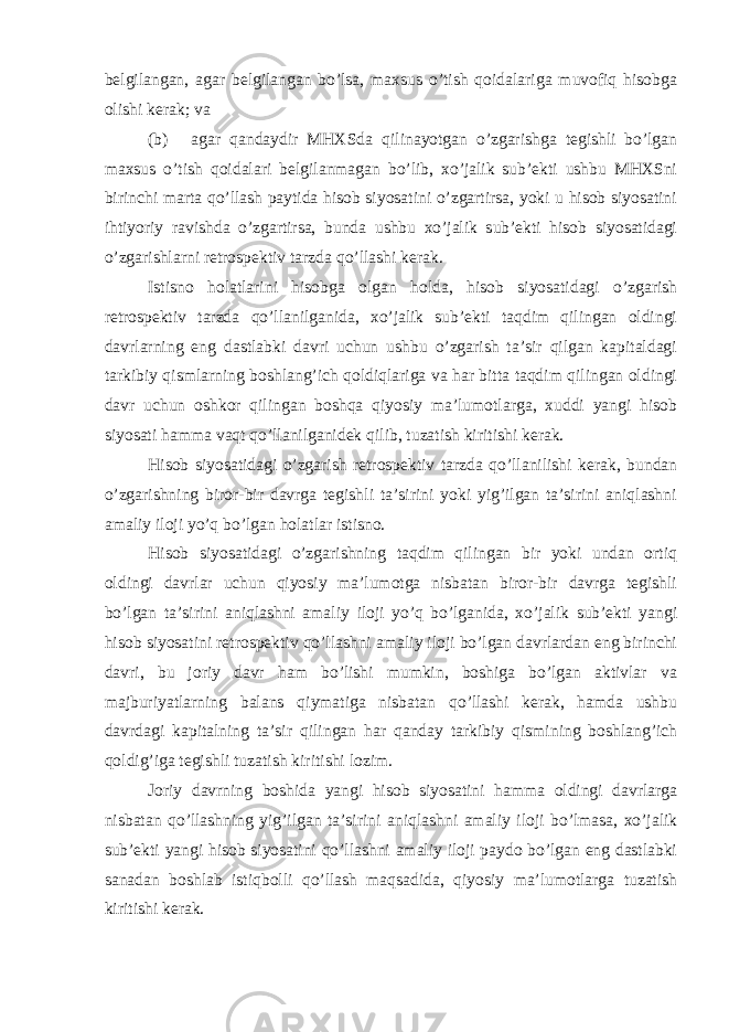 belgilangan, agar belgilangan bo’lsa, maxsus o’tish qoidalariga muvofiq hisobga olishi kerak; va (b) agar qandaydir MHXSda qilinayotgan o’zgarishga tegishli bo’lgan maxsus o’tish qoidalari belgilanmagan bo’lib, xo’jalik sub’ekti ushbu MHXSni birinchi marta qo’llash paytida hisob siyosatini o’zgartirsa, yoki u hisob siyosatini ihtiyoriy ravishda o’zgartirsa, bunda ushbu xo’jalik sub’ekti hisob siyosatidagi o’zgarishlarni retrospektiv tarzda qo’llashi kerak. Istisno holatlarini hisobga olgan holda, hisob siyosatidagi o’zgarish retrospektiv tarzda qo’llanilganida, xo’jalik sub’ekti taqdim qilingan oldingi davrlarning eng dastlabki davri uchun ushbu o’zgarish ta’sir qilgan kapitaldagi tarkibiy qismlarning boshlang’ich qoldiqlariga va har bitta taqdim qilingan oldingi davr uchun oshkor qilingan boshqa qiyosiy ma’lumotlarga, xuddi yangi hisob siyosati hamma vaqt qo’llanilganidek qilib, tuzatish kiritishi kerak. Hisob siyosatidagi o’zgarish retrospektiv tarzda qo’llanilishi kerak, bundan o’zgarishning biror-bir davrga tegishli ta’sirini yoki yig’ilgan ta’sirini aniqlashni amaliy iloji yo’q bo’lgan holatlar istisno. Hisob siyosatidagi o’zgarishning taqdim qilingan bir yoki undan ortiq oldingi davrlar uchun qiyosiy ma’lumotga nisbatan biror-bir davrga tegishli bo’lgan ta’sirini aniqlashni amaliy iloji yo’q bo’lganida, xo’jalik sub’ekti yangi hisob siyosatini retrospektiv qo’llashni amaliy iloji bo’lgan davrlardan eng birinchi davri, bu joriy davr ham bo’lishi mumkin, boshiga bo’lgan aktivlar va majburiyatlarning balans qiymatiga nisbatan qo’llashi kerak, hamda ushbu davrdagi kapitalning ta’sir qilingan har qanday tarkibiy qismining boshlang’ich qoldig’iga tegishli tuzatish kiritishi lozim. Joriy davrning boshida yangi hisob siyosatini hamma oldingi davrlarga nisbatan qo’llashning yig’ilgan ta’sirini aniqlashni amaliy iloji bo’lmasa, xo’jalik sub’ekti yangi hisob siyosatini qo’llashni amaliy iloji paydo bo’lgan eng dastlabki sanadan boshlab istiqbolli qo’llash maqsadida, qiyosiy ma’lumotlarga tuzatish kiritishi kerak. 