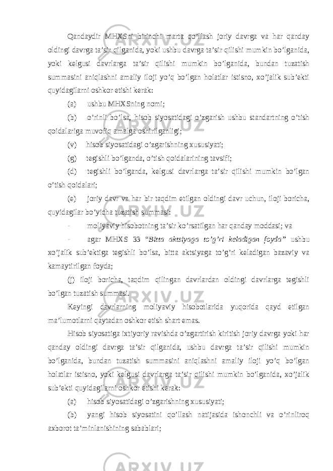 Qandaydir MHXSni birinchi marta qo’llash joriy davrga va har qanday oldingi davrga ta’sir qilganida, yoki ushbu davrga ta’sir qilishi mumkin bo’lganida, yoki kelgusi davrlarga ta’sir qilishi mumkin bo’lganida, bundan tuzatish summasini aniqlashni amaliy iloji yo’q bo’lgan holatlar istisno, xo’jalik sub’ekti quyidagilarni oshkor etishi kerak: (a) ushbu MHXSning nomi; (b) o’rinli bo’lsa, hisob siyosatidagi o’zgarish ushbu standartning o’tish qoidalariga muvofiq amalga oshirilganligi; (v) hisob siyosatidagi o’zgarishning xususiyati; (g) tegishli bo’lganda, o’tish qoidalarining tavsifi; (d) tegishli bo’lganda, kelgusi davrlarga ta’sir qilishi mumkin bo’lgan o’tish qoidalari; (e) joriy davr va har bir taqdim etilgan oldingi davr uchun, iloji boricha, quyidagilar bo’yicha tuzatish summasi: - moliyaviy hisobotning ta’sir ko’rsatilgan har qanday moddasi; va - agar MHXS 33 “ Bitta aktsiyaga to’g’ri keladigan foyda” ushbu xo’jalik sub’ektiga tegishli bo’lsa, bitta aktsiyaga to’g’ri keladigan bazaviy va kamaytirilgan foyda; (j) iloji boricha, taqdim qilingan davrlardan oldingi davrlarga tegishli bo’lgan tuzatish summasi. Keyingi davrlarning moliyaviy hisobotlarida yuqorida qayd etilgan ma’lumotlarni qaytadan oshkor etish shart emas. Hisob siyosatiga ixtiyoriy ravishda o’zgartirish kiritish joriy davrga yoki har qanday oldingi davrga ta’sir qilganida, ushbu davrga ta’sir qilishi mumkin bo’lganida, bundan tuzatish summasini aniqlashni amaliy iloji yo’q bo’lgan holatlar istisno, yoki kelgusi davrlarga ta’sir qilishi mumkin bo’lganida, xo’jalik sub’ekti quyidagilarni oshkor etishi kerak: (a) hisob siyosatidagi o’zgarishning xususiyati; (b) yangi hisob siyosatini qo’llash natijasida ishonchli va o’rinliroq axborot ta’minlanishining sabablari; 